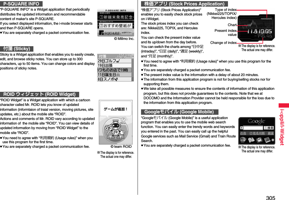 305i-αppli/i-Widget“P-SQUARE INFO” is a Widget application that periodically distributes the updated information and recommendable content of maker’s site P-SQUARE.If you select displayed information, the i-mode browser starts and then P-SQUARE opens.pYou are separately charged a packet communication fee.Sticky is a Widget application that enables you to easily create, edit, and browse sticky notes. You can store up to 300 characters, up to 50 items. You can change colors and display positions of sticky notes.“ROID Widget” is a Widget application with which a cartoon character called Mr. ROID lets you know of updated information (informtaion of traial version, moving pictures, site updates, etc.) about the mobile site “ROID”.Actions and comments of Mr. ROID vary according to updated information of  the mobile site “ROID”. You can view details of updated information by moving from “ROID Widget” to the mobile site “ROID”.pYou need to agree with “利用規約 (Usage rules)” when you use this program for the first time.pYou are separately charged a packet communication fee.P-SQUARE INFO付箋 (Sticky)ROID ウィジェット (ROID Widget)© Millmo Inc.© team ROID※The display is for reference.The actual one may differ.“株価アプリ (Stock Prices Application)” enables you to easily check stock prices on i-Widget.The stock prices index you can check are: Nikkei225, TOPIX, and Hercules index.You can check the present index value and its up/down from the day before.You can switch the charts among “日中足 (intraday)”, “日足 (daily)”, “週足 (weekly)”, and “月足 (monthly)”.pYou need to agree with “利用規約 (Usage rules)” when you use this program for the first time.pYou are separately charged a packet communication fee.pThe present index value is the information with a delay of about 20 minutes.pThe information from this application program is not for buying/selling stocks nor for supporting them.pWe take all possible measures to ensure the contents of information of this application program, but this does not provide guarantees to the contents. Note that we at DOCOMO and the Information Provider cannot be held responsible for the loss due to the information from this application program.“Googleモバイル (Google Mobile)” is a useful application program that enables you to use the mobile web search function. You can easily enter the trendy words and keywords you entered in the past. You can easily call up the helpful Google services such as Mail Service (Gmail) and Train Route Search.pYou are separately charged a packet communication fee.株価アプリ (Stock Prices Application)Googleモバイル (Google Mobile)※The display is for reference.The actual one may differ.Type of index(Nikkei225/TOPIX/Hercules index)ChartPresent indexvalueChange of index※The display is for reference.The actual one may differ.