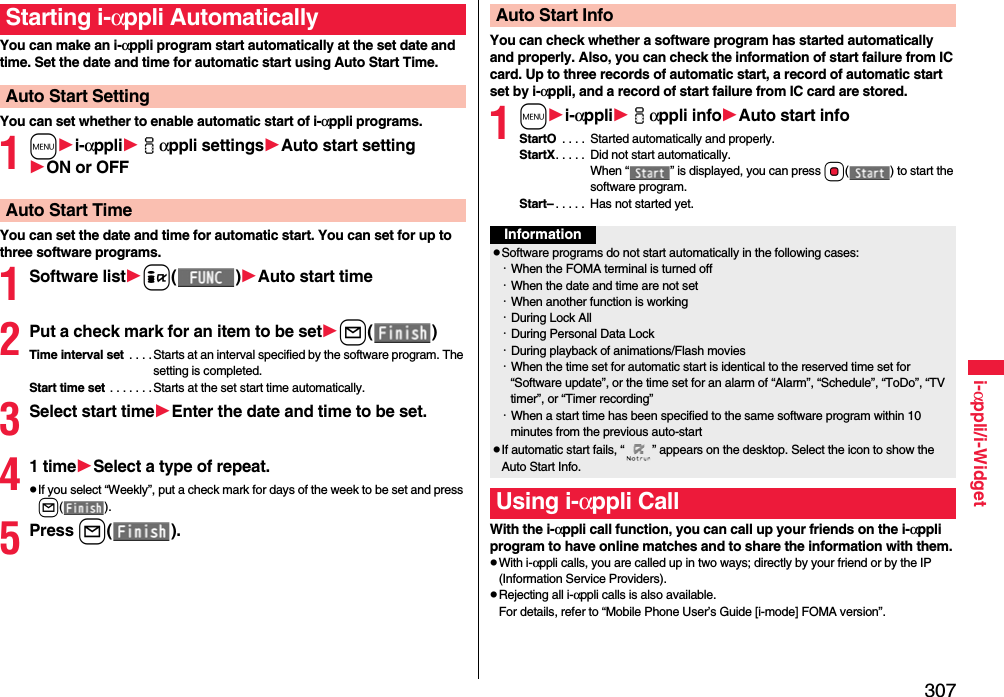 307i-αppli/i-WidgetYou can make an i-αppli program start automatically at the set date and time. Set the date and time for automatic start using Auto Start Time.You can set whether to enable automatic start of i-αppli programs.1mi-αppliiαppli settingsAuto start settingON or OFFYou can set the date and time for automatic start. You can set for up to three software programs.1Software listi()Auto start time2Put a check mark for an item to be setl()Time interval set  . . . . Starts at an interval specified by the software program. The setting is completed.Start time set . . . . . . .Starts at the set start time automatically.3Select start timeEnter the date and time to be set.41 timeSelect a type of repeat.pIf you select “Weekly”, put a check mark for days of the week to be set and press l().5Press l().Starting i-αppli AutomaticallyAuto Start SettingAuto Start TimeYou can check whether a software program has started automatically and properly. Also, you can check the information of start failure from IC card. Up to three records of automatic start, a record of automatic start set by i-αppli, and a record of start failure from IC card are stored.1mi-αppliiαppli infoAuto start infoStartO  . . . .  Started automatically and properly.StartX. . . . .  Did not start automatically. When “ ” is displayed, you can press Oo( ) to start the software program.Start– . . . . .  Has not started yet.With the i-αppli call function, you can call up your friends on the i-αppli program to have online matches and to share the information with them.pWith i-αppli calls, you are called up in two ways; directly by your friend or by the IP (Information Service Providers).pRejecting all i-αppli calls is also available.For details, refer to “Mobile Phone User’s Guide [i-mode] FOMA version”.Auto Start InfoInformationpSoftware programs do not start automatically in the following cases:・When the FOMA terminal is turned off・When the date and time are not set・When another function is working・During Lock All・During Personal Data Lock・During playback of animations/Flash movies・When the time set for automatic start is identical to the reserved time set for “Software update”, or the time set for an alarm of “Alarm”, “Schedule”, “ToDo”, “TV timer”, or “Timer recording”・When a start time has been specified to the same software program within 10 minutes from the previous auto-startpIf automatic start fails, “ ” appears on the desktop. Select the icon to show the Auto Start Info.Using i-αppli Call