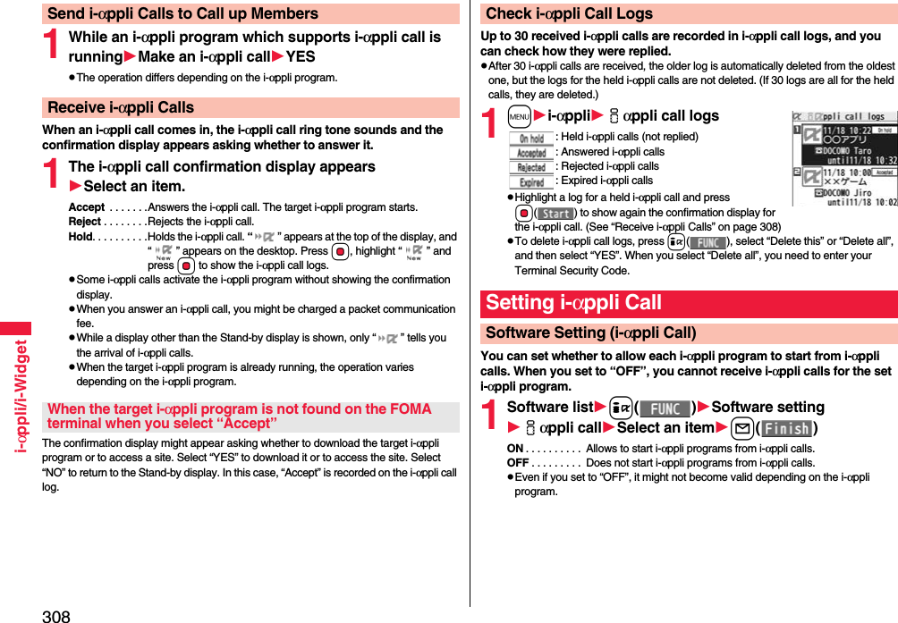 308i-αppli/i-Widget1While an i-αppli program which supports i-αppli call is runningMake an i-αppli callYESpThe operation differs depending on the i-αppli program.When an i-αppli call comes in, the i-αppli call ring tone sounds and the confirmation display appears asking whether to answer it.1The i-αppli call confirmation display appearsSelect an item.Accept  . . . . . . .Answers the i-αppli call. The target i-αppli program starts.Reject . . . . . . . .Rejects the i-αppli call.Hold. . . . . . . . . .Holds the i-αppli call. “ ” appears at the top of the display, and “ ” appears on the desktop. Press Oo, highlight “ ” and press Oo to show the i-αppli call logs.pSome i-αppli calls activate the i-αppli program without showing the confirmation display.pWhen you answer an i-αppli call, you might be charged a packet communication fee.pWhile a display other than the Stand-by display is shown, only “ ” tells you the arrival of i-αppli calls.pWhen the target i-αppli program is already running, the operation varies depending on the i-αppli program.The confirmation display might appear asking whether to download the target i-αppli program or to access a site. Select “YES” to download it or to access the site. Select “NO” to return to the Stand-by display. In this case, “Accept” is recorded on the i-αppli call log.Send i-αppli Calls to Call up MembersReceive i-αppli CallsWhen the target i-αppli program is not found on the FOMA terminal when you select “Accept”Up to 30 received i-αppli calls are recorded in i-αppli call logs, and you can check how they were replied.pAfter 30 i-αppli calls are received, the older log is automatically deleted from the oldest one, but the logs for the held i-αppli calls are not deleted. (If 30 logs are all for the held calls, they are deleted.)1mi-αppliiαppli call logs: Held i-αppli calls (not replied): Answered i-αppli calls: Rejected i-αppli calls: Expired i-αppli callspHighlight a log for a held i-αppli call and press Oo( ) to show again the confirmation display for the i-αppli call. (See “Receive i-αppli Calls” on page 308)pTo delete i-αppli call logs, press i( ), select “Delete this” or “Delete all”, and then select “YES”. When you select “Delete all”, you need to enter your Terminal Security Code.You can set whether to allow each i-αppli program to start from i-αppli calls. When you set to “OFF”, you cannot receive i-αppli calls for the set i-αppli program.1Software listi()Software settingiαppli callSelect an iteml()ON . . . . . . . . . .  Allows to start i-αppli programs from i-αppli calls.OFF . . . . . . . . .  Does not start i-αppli programs from i-αppli calls.pEven if you set to “OFF”, it might not become valid depending on the i-αppli program.Check i-αppli Call LogsSetting i-αppli CallSoftware Setting (i-αppli Call)