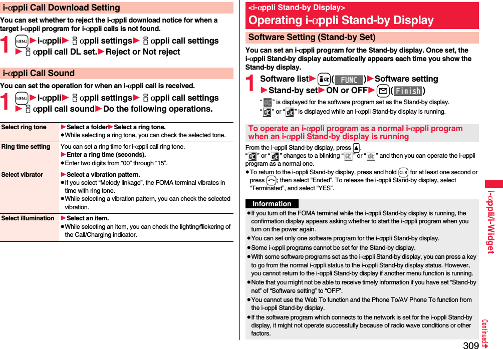 309i-αppli/i-WidgetYou can set whether to reject the i-αppli download notice for when a target i-αppli program for i-αppli calls is not found.1mi-αppliiαppli settingsiαppli call settingsiαppli call DL set.Rejector Not rejectYou can set the operation for when an i-αppli call is received.1mi-αppliiαppli settingsiαppli call settingsiαppli call soundDo the following operations.i-αppli Call Download Settingi-αppli Call SoundSelect ring tone Select a folderSelect a ring tone.pWhile selecting a ring tone, you can check the selected tone.Ring time setting You can set a ring time for i-αppli call ring tone.Enter a ring time (seconds).pEnter two digits from “00” through “15”.Select vibrator Select a vibration pattern.pIf you select “Melody linkage”, the FOMA terminal vibrates in time with ring tone.pWhile selecting a vibration pattern, you can check the selected vibration.Select illumination Select an item.pWhile selecting an item, you can check the lighting/flickering of the Call/Charging indicator.You can set an i-αppli program for the Stand-by display. Once set, the i-αppli Stand-by display automatically appears each time you show the Stand-by display.1Software listi()Software settingStand-by setON or OFFl()“ ” is displayed for the software program set as the Stand-by display. “ ” or “ ” is displayed while an i-αppli Stand-by display is running.From the i-αppli Stand-by display, press &lt;.“ ” or “ ” changes to a blinking “ ” or “ ” and then you can operate the i-αppli program as a normal one.pTo return to the i-αppli Stand-by display, press and hold r for at least one second or press h; then select “Ended”. To release the i-αppli Stand-by display, select “Terminated”, and select “YES”.&lt;i-αppli Stand-by Display&gt;Operating i-αppli Stand-by DisplaySoftware Setting (Stand-by Set)To operate an i-αppli program as a normal i-αppli program when an i-αppli Stand-by display is runningInformationpIf you turn off the FOMA terminal while the i-αppli Stand-by display is running, the confirmation display appears asking whether to start the i-αppli program when you turn on the power again.pYou can set only one software program for the i-αppli Stand-by display.pSome i-αppli programs cannot be set for the Stand-by display.pWith some software programs set as the i-αppli Stand-by display, you can press a key to go from the normal i-αppli status to the i-αppli Stand-by display status. However, you cannot return to the i-αppli Stand-by display if another menu function is running.pNote that you might not be able to receive timely information if you have set “Stand-by net” of “Software setting” to “OFF”.pYou cannot use the Web To function and the Phone To/AV Phone To function from the i-αppli Stand-by display.pIf the software program which connects to the network is set for the i-αppli Stand-by display, it might not operate successfully because of radio wave conditions or other factors.