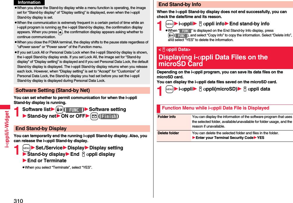310i-αppli/i-WidgetYou can set whether to permit communication for when the i-αppli Stand-by display is running.1Software listi()Software settingStand-by netON or OFFl()You can temporarily end the running i-αppli Stand-by display. Also, you can release the i-αppli Stand-by display.1mSet./ServiceDisplayDisplay settingStand-by displayEnd iαppli displayEnd or TerminatepWhen you select “Terminate”, select “YES”.pWhen you show the Stand-by display while a menu function is operating, the image set for “Stand-by display” of “Display setting” is displayed, even when the i-αppli Stand-by display is set.pWhen the communication is extremely frequent in a certain period of time while an i-αppli program is running as the i-αppli Stand-by display, the confirmation display appears. When you press .&lt;, the confirmation display appears asking whether to continue communication.pWhen you close the FOMA terminal, the display shifts to the pause state regardless of “αPower saver” or “Power saver” of the Function menu.pIf you set Lock All or Personal Data Lock when the i-αppli Stand-by display is shown, the i-αppli Stand-by display ends. If you set Lock All, the image set for “Stand-by display” of “Display setting” is displayed and if you set Personal Data Lock, the default Stand-by display is displayed. The i-αppli Stand-by display returns when you release each lock. However, when “Display setting” is set to “Accept” for “Customize” of Personal Data Lock, the Stand-by display you had set before you set the i-αppli Stand-by display is displayed during Personal Data Lock.Software Setting (Stand-by Net)InformationEnd Stand-by DisplayWhen the i-αppli Stand-by display does not end successfully, you can check the date/time and its reason.1mi-αppliiαppli infoEnd stand-by infopWhen “ ” is displayed on the End Stand-by Info display, press i( ), and select “Copy info” to copy the information. Select “Delete info”, and select “YES” to delete the information.Depending on the i-αppli program, you can save its data files on the microSD card. You can display the i-αppli data files saved on the microSD card.1mi-αppliiαppli(microSD)iαppli dataEnd Stand-by Info&lt;iαppli Data&gt;Displaying i-αppli Data Files on the microSD CardFunction Menu while i-αppli Data File is DisplayedFolder info You can display the information of the software program that uses the selected folder, available/unavailable for folder usage, and the reason if unavailable.Delete folder You can delete the selected folder and files in the folder.Enter your Terminal Security CodeYES