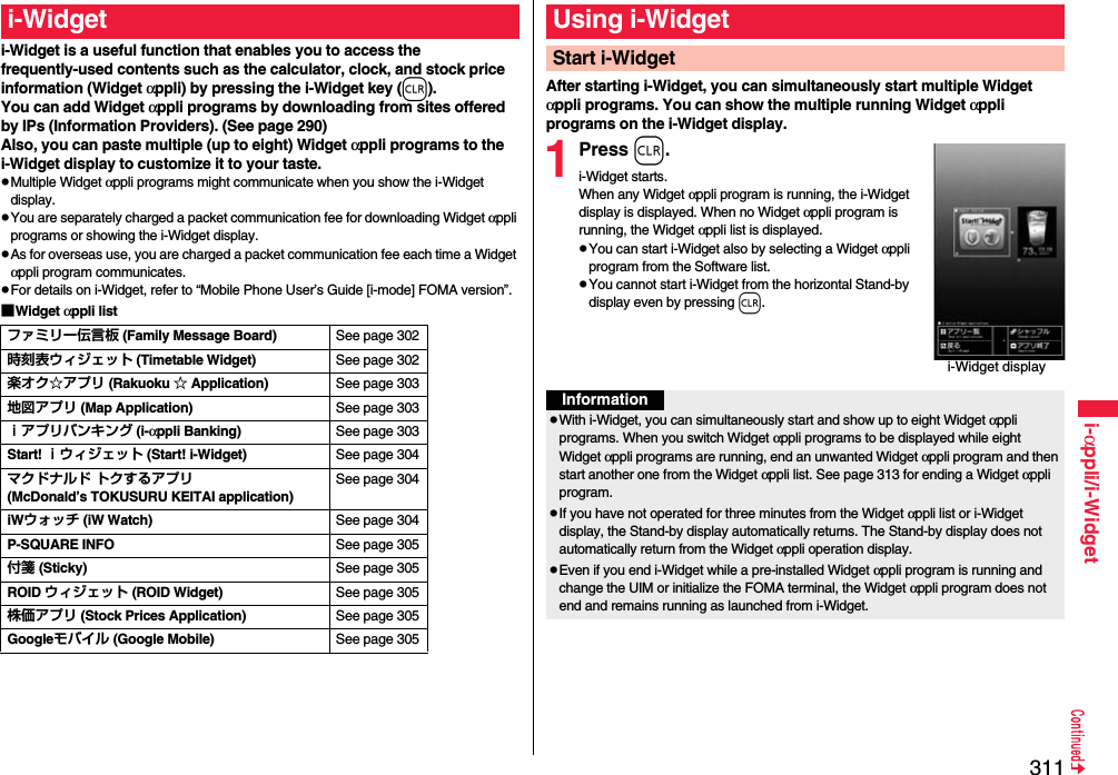 311i-αppli/i-Widgeti-Widget is a useful function that enables you to access the frequently-used contents such as the calculator, clock, and stock price information (Widget αppli) by pressing the i-Widget key (r).You can add Widget αppli programs by downloading from sites offered by IPs (Information Providers). (See page 290)Also, you can paste multiple (up to eight) Widget αppli programs to the i-Widget display to customize it to your taste.pMultiple Widget αppli programs might communicate when you show the i-Widget display.pYou are separately charged a packet communication fee for downloading Widget αppli programs or showing the i-Widget display.pAs for overseas use, you are charged a packet communication fee each time a Widget αppli program communicates.pFor details on i-Widget, refer to “Mobile Phone User’s Guide [i-mode] FOMA version”.■Widget αppli listi-Widgetファミリー伝言板 (Family Message Board) See page 302時刻表ウィジェット (Timetable Widget) See page 302楽オク☆アプリ (Rakuoku ☆ Application) See page 303地図アプリ (Map Application) See page 303ｉアプリバンキング (i-αppli Banking) See page 303Start! ｉウィジェット (Start! i-Widget) See page 304マクドナルド トクするアプリ(McDonald’s TOKUSURU KEITAI application)See page 304iWウォッチ (iW Watch) See page 304P-SQUARE INFO See page 305付箋 (Sticky) See page 305ROID ウィジェット (ROID Widget) See page 305株価アプリ (Stock Prices Application) See page 305Googleモバイル (Google Mobile) See page 305After starting i-Widget, you can simultaneously start multiple Widget αppli programs. You can show the multiple running Widget αppli programs on the i-Widget display.1Press r.i-Widget starts.When any Widget αppli program is running, the i-Widget display is displayed. When no Widget αppli program is running, the Widget αppli list is displayed.pYou can start i-Widget also by selecting a Widget αppli program from the Software list.pYou cannot start i-Widget from the horizontal Stand-by display even by pressing r.Using i-WidgetStart i-Widgeti-Widget displayInformationpWith i-Widget, you can simultaneously start and show up to eight Widget αppli programs. When you switch Widget αppli programs to be displayed while eight Widget αppli programs are running, end an unwanted Widget αppli program and then start another one from the Widget αppli list. See page 313 for ending a Widget αppli program. pIf you have not operated for three minutes from the Widget αppli list or i-Widget display, the Stand-by display automatically returns. The Stand-by display does not automatically return from the Widget αppli operation display.pEven if you end i-Widget while a pre-installed Widget αppli program is running and change the UIM or initialize the FOMA terminal, the Widget αppli program does not end and remains running as launched from i-Widget.