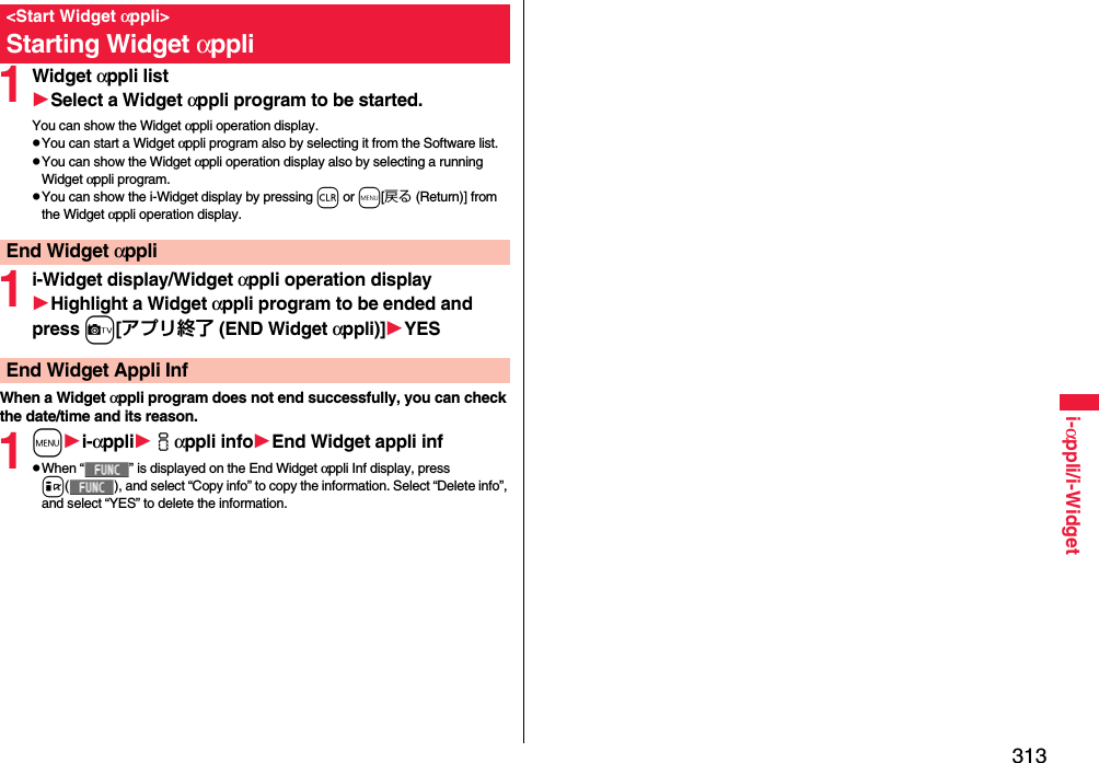 313i-αppli/i-Widget1Widget αppli listSelect a Widget αppli program to be started.You can show the Widget αppli operation display.pYou can start a Widget αppli program also by selecting it from the Software list.pYou can show the Widget αppli operation display also by selecting a running Widget αppli program.pYou can show the i-Widget display by pressing r or m[戻る (Return)] from the Widget αppli operation display.1i-Widget display/Widget αppli operation displayHighlight a Widget αppli program to be ended and press c[アプリ終了 (END Widget αppli)]YESWhen a Widget αppli program does not end successfully, you can check the date/time and its reason.1mi-αppliiαppli infoEnd Widget appli infpWhen “ ” is displayed on the End Widget αppli Inf display, press i( ), and select “Copy info” to copy the information. Select “Delete info”, and select “YES” to delete the information.&lt;Start Widget αppli&gt;Starting Widget αppliEnd Widget αppliEnd Widget Appli Inf