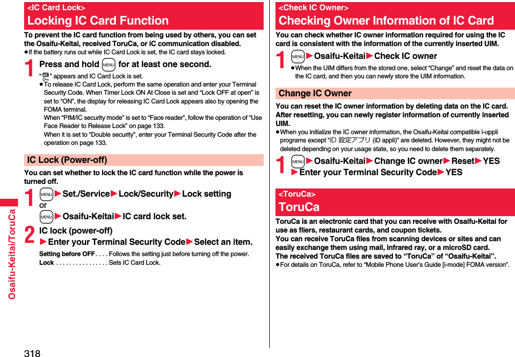 318Osaifu-Keitai/ToruCaTo prevent the IC card function from being used by others, you can set the Osaifu-Keitai, received ToruCa, or iC communication disabled.pIf the battery runs out while IC Card Lock is set, the IC card stays locked.1Press and hold m for at least one second.“ ” appears and IC Card Lock is set.pTo release IC Card Lock, perform the same operation and enter your Terminal Security Code. When Timer Lock ON At Close is set and “Lock OFF at open” is set to “ON”, the display for releasing IC Card Lock appears also by opening the FOMA terminal.When “PIM/IC security mode” is set to “Face reader”, follow the operation of “Use Face Reader to Release Lock” on page 133.When it is set to “Double security”, enter your Terminal Security Code after the operation on page 133.You can set whether to lock the IC card function while the power is turned off.1mSet./ServiceLock/SecurityLock settingormOsaifu-KeitaiIC card lock set.2IC lock (power-off)Enter your Terminal Security CodeSelect an item.Setting before OFF . . . . Follows the setting just before turning off the power.Lock  . . . . . . . . . . . . . . . . Sets IC Card Lock.&lt;IC Card Lock&gt;Locking IC Card FunctionIC Lock (Power-off)You can check whether IC owner information required for using the IC card is consistent with the information of the currently inserted UIM.1mOsaifu-KeitaiCheck IC ownerpWhen the UIM differs from the stored one, select “Change” and reset the data on the IC card, and then you can newly store the UIM information. You can reset the IC owner information by deleting data on the IC card. After resetting, you can newly register information of currently inserted UIM.pWhen you initialize the IC owner information, the Osaifu-Keitai compatible i-αppli programs except “iD 設定アプリ (iD appli)” are deleted. However, they might not be deleted depending on your usage state, so you need to delete them separately.1mOsaifu-KeitaiChange IC ownerResetYESEnter your Terminal Security CodeYESToruCa is an electronic card that you can receive with Osaifu-Keitai for use as fliers, restaurant cards, and coupon tickets. You can receive ToruCa files from scanning devices or sites and can easily exchange them using mail, infrared ray, or a microSD card.The received ToruCa files are saved to “ToruCa” of “Osaifu-Keitai”.pFor details on ToruCa, refer to “Mobile Phone User’s Guide [i-mode] FOMA version”.&lt;Check IC Owner&gt;Checking Owner Information of IC CardChange IC Owner&lt;ToruCa&gt;ToruCa