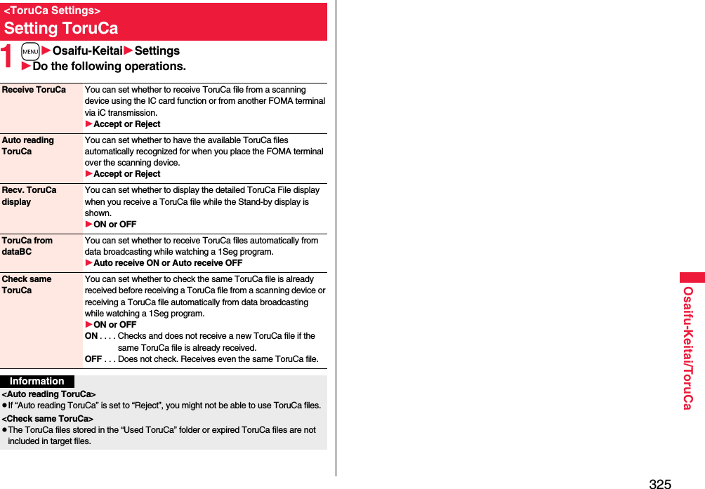 325Osaifu-Keitai/ToruCa1mOsaifu-KeitaiSettingsDo the following operations.&lt;ToruCa Settings&gt;Setting ToruCaReceive ToruCa You can set whether to receive ToruCa file from a scanning device using the IC card function or from another FOMA terminal via iC transmission.Accept or RejectAuto reading ToruCaYou can set whether to have the available ToruCa files automatically recognized for when you place the FOMA terminal over the scanning device.Accept or RejectRecv. ToruCa displayYou can set whether to display the detailed ToruCa File display when you receive a ToruCa file while the Stand-by display is shown.ON or OFFToruCa from dataBCYou can set whether to receive ToruCa files automatically from data broadcasting while watching a 1Seg program.Auto receive ON or Auto receive OFFCheck same ToruCaYou can set whether to check the same ToruCa file is already received before receiving a ToruCa file from a scanning device or receiving a ToruCa file automatically from data broadcasting while watching a 1Seg program.ON or OFFON . . . . Checks and does not receive a new ToruCa file if the same ToruCa file is already received.OFF . . . Does not check. Receives even the same ToruCa file.Information&lt;Auto reading ToruCa&gt;pIf “Auto reading ToruCa” is set to “Reject”, you might not be able to use ToruCa files.&lt;Check same ToruCa&gt;pThe ToruCa files stored in the “Used ToruCa” folder or expired ToruCa files are not included in target files.