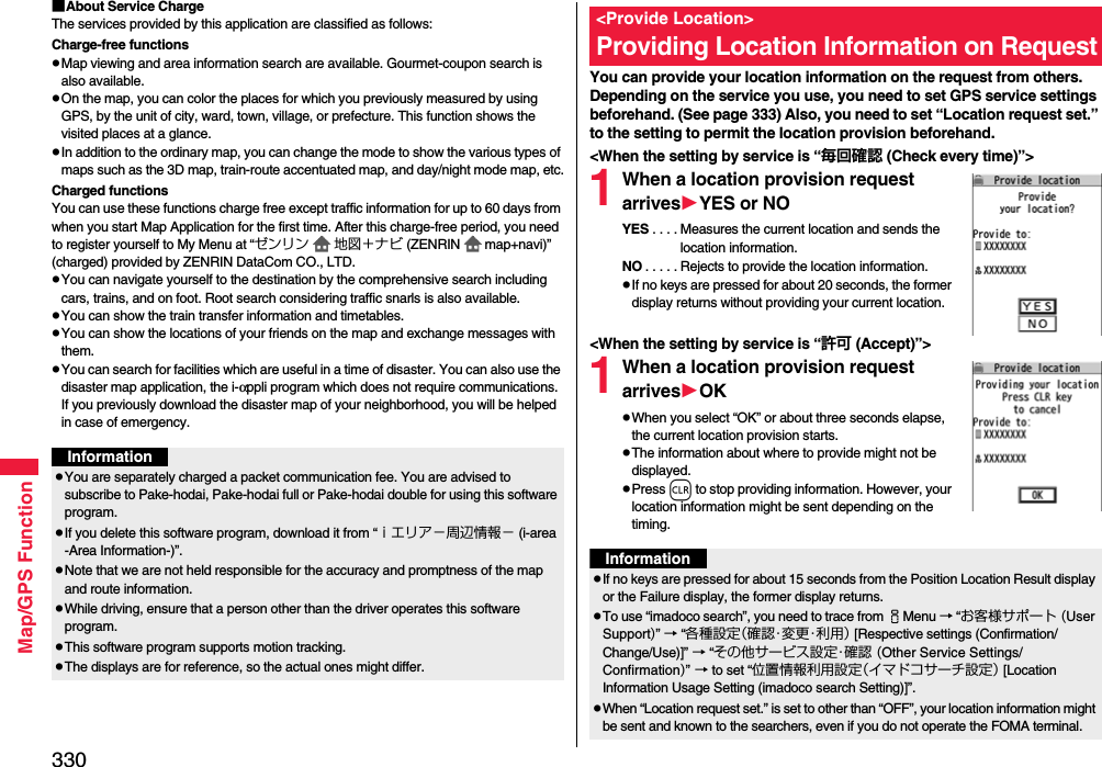 330Map/GPS Function■About Service ChargeThe services provided by this application are classified as follows:Charge-free functionspMap viewing and area information search are available. Gourmet-coupon search is also available.pOn the map, you can color the places for which you previously measured by using GPS, by the unit of city, ward, town, village, or prefecture. This function shows the visited places at a glance.pIn addition to the ordinary map, you can change the mode to show the various types of maps such as the 3D map, train-route accentuated map, and day/night mode map, etc.Charged functionsYou can use these functions charge free except traffic information for up to 60 days from when you start Map Application for the first time. After this charge-free period, you need to register yourself to My Menu at “ゼンリン 地図＋ナビ (ZENRIN map+navi)” (charged) provided by ZENRIN DataCom CO., LTD.pYou can navigate yourself to the destination by the comprehensive search including cars, trains, and on foot. Root search considering traffic snarls is also available.pYou can show the train transfer information and timetables.pYou can show the locations of your friends on the map and exchange messages with them.pYou can search for facilities which are useful in a time of disaster. You can also use the disaster map application, the i-αppli program which does not require communications. If you previously download the disaster map of your neighborhood, you will be helped in case of emergency.InformationpYou are separately charged a packet communication fee. You are advised to subscribe to Pake-hodai, Pake-hodai full or Pake-hodai double for using this software program.pIf you delete this software program, download it from “ｉエリア−周辺情報− (i-area -Area Information-)”.pNote that we are not held responsible for the accuracy and promptness of the map and route information.pWhile driving, ensure that a person other than the driver operates this software program.pThis software program supports motion tracking.pThe displays are for reference, so the actual ones might differ.You can provide your location information on the request from others. Depending on the service you use, you need to set GPS service settings beforehand. (See page 333) Also, you need to set “Location request set.” to the setting to permit the location provision beforehand.&lt;When the setting by service is “毎回確認 (Check every time)”&gt;1When a location provision request arrivesYES or NOYES . . . . Measures the current location and sends the location information.NO . . . . . Rejects to provide the location information.pIf no keys are pressed for about 20 seconds, the former display returns without providing your current location.&lt;When the setting by service is “許可 (Accept)”&gt;1When a location provision request arrivesOKpWhen you select “OK” or about three seconds elapse, the current location provision starts.pThe information about where to provide might not be displayed.pPress r to stop providing information. However, your location information might be sent depending on the timing.&lt;Provide Location&gt;Providing Location Information on RequestInformationpIf no keys are pressed for about 15 seconds from the Position Location Result display or the Failure display, the former display returns.pTo use “imadoco search”, you need to trace from iMenu → “お客様サポート (User Support)” → “各種設定（ 確 認・変 更・利 用 ） [Respective settings (Confirmation/Change/Use)]” → “その他サービス設定・確認 (Other Service Settings/Confirmation)” → to set “位置情報利用設定（イマドコサーチ設定） [Location Information Usage Setting (imadoco search Setting)]”.pWhen “Location request set.” is set to other than “OFF”, your location information might be sent and known to the searchers, even if you do not operate the FOMA terminal.