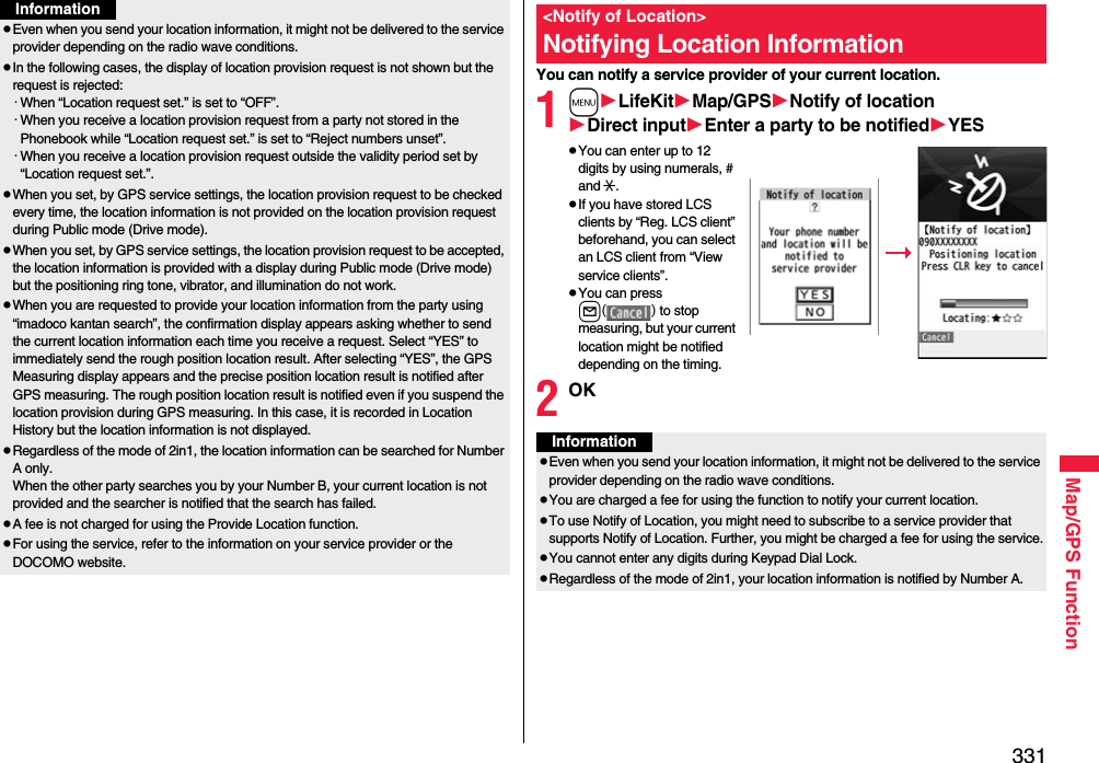 331Map/GPS FunctionpEven when you send your location information, it might not be delivered to the service provider depending on the radio wave conditions.pIn the following cases, the display of location provision request is not shown but the request is rejected:・When “Location request set.” is set to “OFF”.・When you receive a location provision request from a party not stored in the Phonebook while “Location request set.” is set to “Reject numbers unset”.・When you receive a location provision request outside the validity period set by “Location request set.”.pWhen you set, by GPS service settings, the location provision request to be checked every time, the location information is not provided on the location provision request during Public mode (Drive mode).pWhen you set, by GPS service settings, the location provision request to be accepted, the location information is provided with a display during Public mode (Drive mode) but the positioning ring tone, vibrator, and illumination do not work.pWhen you are requested to provide your location information from the party using “imadoco kantan search”, the confirmation display appears asking whether to send the current location information each time you receive a request. Select “YES” to immediately send the rough position location result. After selecting “YES”, the GPS Measuring display appears and the precise position location result is notified after GPS measuring. The rough position location result is notified even if you suspend the location provision during GPS measuring. In this case, it is recorded in Location History but the location information is not displayed.pRegardless of the mode of 2in1, the location information can be searched for Number A only.When the other party searches you by your Number B, your current location is not provided and the searcher is notified that the search has failed. pA fee is not charged for using the Provide Location function.pFor using the service, refer to the information on your service provider or the DOCOMO website.InformationYou can notify a service provider of your current location.1mLifeKitMap/GPSNotify of locationDirect inputEnter a party to be notifiedYESpYou can enter up to 12 digits by using numerals, # and :.pIf you have stored LCS clients by “Reg. LCS client” beforehand, you can select an LCS client from “View service clients”.pYou can press l() to stop measuring, but your current location might be notified depending on the timing.2OK&lt;Notify of Location&gt;Notifying Location InformationInformationpEven when you send your location information, it might not be delivered to the service provider depending on the radio wave conditions.pYou are charged a fee for using the function to notify your current location.pTo use Notify of Location, you might need to subscribe to a service provider that supports Notify of Location. Further, you might be charged a fee for using the service.pYou cannot enter any digits during Keypad Dial Lock.pRegardless of the mode of 2in1, your location information is notified by Number A.