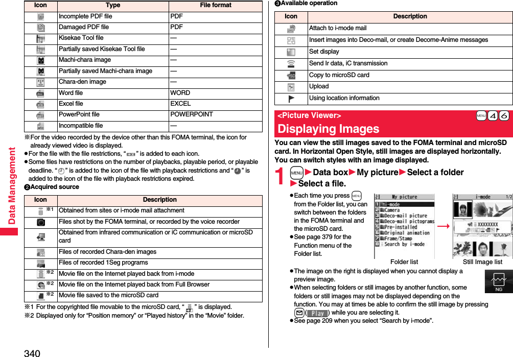 340Data Management※For the video recorded by the device other than this FOMA terminal, the icon for already viewed video is displayed.pFor the file with the file restrictions, “ ” is added to each icon.pSome files have restrictions on the number of playbacks, playable period, or playable deadline. “ ” is added to the icon of the file with playback restrictions and “ ” is added to the icon of the file with playback restrictions expired.Acquired source※1 For the copyrighted file movable to the microSD card, “ ” is displayed.※2 Displayed only for “Position memory” or “Played history” in the “Movie” folder.Incomplete PDF file PDFDamaged PDF file PDFKisekae Tool file —Partially saved Kisekae Tool file —Machi-chara image —Partially saved Machi-chara image —Chara-den image —Word file WORDExcel file EXCELPowerPoint file POWERPOINTIncompatible file —Icon Type File formatIcon Description※1Obtained from sites or i-mode mail attachmentFiles shot by the FOMA terminal, or recorded by the voice recorderObtained from infrared communication or iC communication or microSD cardFiles of recorded Chara-den imagesFiles of recorded 1Seg programs※2Movie file on the Internet played back from i-mode※2Movie file on the Internet played back from Full Browser※2Movie file saved to the microSD cardAvailable operationYou can view the still images saved to the FOMA terminal and microSD card. In Horizontal Open Style, still images are displayed horizontally.You can switch styles with an image displayed.1mData boxMy pictureSelect a folderSelect a file.pEach time you press m from the Folder list, you can switch between the folders in the FOMA terminal and the microSD card.pSee page 379 for the Function menu of the Folder list.pThe image on the right is displayed when you cannot display a preview image.pWhen selecting folders or still images by another function, some folders or still images may not be displayed depending on the function. You may at times be able to confirm the still image by pressing l( ) while you are selecting it.pSee page 209 when you select “Search by i-mode”.Icon DescriptionAttach to i-mode mailInsert images into Deco-mail, or create Decome-Anime messagesSet displaySend Ir data, iC transmissionCopy to microSD cardUploadUsing location information+m-4-6&lt;Picture Viewer&gt;Displaying ImagesFolder list Still Image list