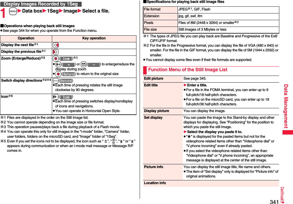 341Data Management1mData box1SegImageSelect a file.■Operations when playing back still imagespSee page 344 for when you operate from the Function menu.※1 Files are displayed in the order on the Still Image list.※2 You cannot operate depending on the image size or file format.※3 This operation pauses/plays back a file during playback of a Flash movie.※4 You can operate this only for still images in the “i-mode” folder, “Camera” folder, user folders, folders on the microSD card, and “Image” folder of “1Seg”.※5 Even if you set the icons not to be displayed, the icon such as “ ”, “ ”, “ ” or “ ” appears during communication or when an i-mode mail message or Message R/F comes in.Display Images Recorded by 1SegOperation Key operationDisplay the next file※1VoDisplay the previous file※1CoZoom (Enlarge/Reduce)※2Oo()※3pi() or l( ) to enlarge/reduce the display during zoompOo( ) to return to the original sizeSwitch display directions※2※4m()pEach time of pressing rotates the still image clockwise by 90 degrees.Icon※5c()pEach time of pressing switches display/nondisplay of icons and navigations.pYou can operate in Horizontal Open Style.■Specifications for playing back still image files※1 The types of JPEG file you can play back are Baseline and Progressive of the Exif/CIFF/JFIF format.※2 For the file in the Progressive format, you can display the file of VGA (480 x 640) or smaller. For the file in the GIF format, you can display the file of 5M (1944 x 2592) or smaller.pYou cannot display some files even if their file formats are supported.File format JPEG※1, GIF, FlashExtension jpg, gif, swf, ifmPixels Files of 8M (2448 x 3264) or smaller※2File size Still images of 3 Mbytes or lessFunction Menu of the Still Image ListEdit picture See page 345.Edit title Enter a title.pFor a file in the FOMA terminal, you can enter up to 9 full-pitch/18 half-pitch characters.pFor a file on the microSD card, you can enter up to 18 full-pitch/36 half-pitch characters.Display picture You can display the image.Set display You can paste the image to the Stand-by display and other displays for displaying. See “Positioning” for the position to which you paste the still image.Select the display you paste it to.p“★” is displayed for the pasted items but not for the videophone related items other than “Videophone dial” or “V.phone incoming” even if already pasted.pIf you select the videophone related items other than “Videophone dial” or “V.phone incoming”, an appropriate message is displayed at the center of the still image.Picture info You can display the still image title, file name and others.pThe item of “Set display” only is displayed for “Picture info” of original animations.Location info