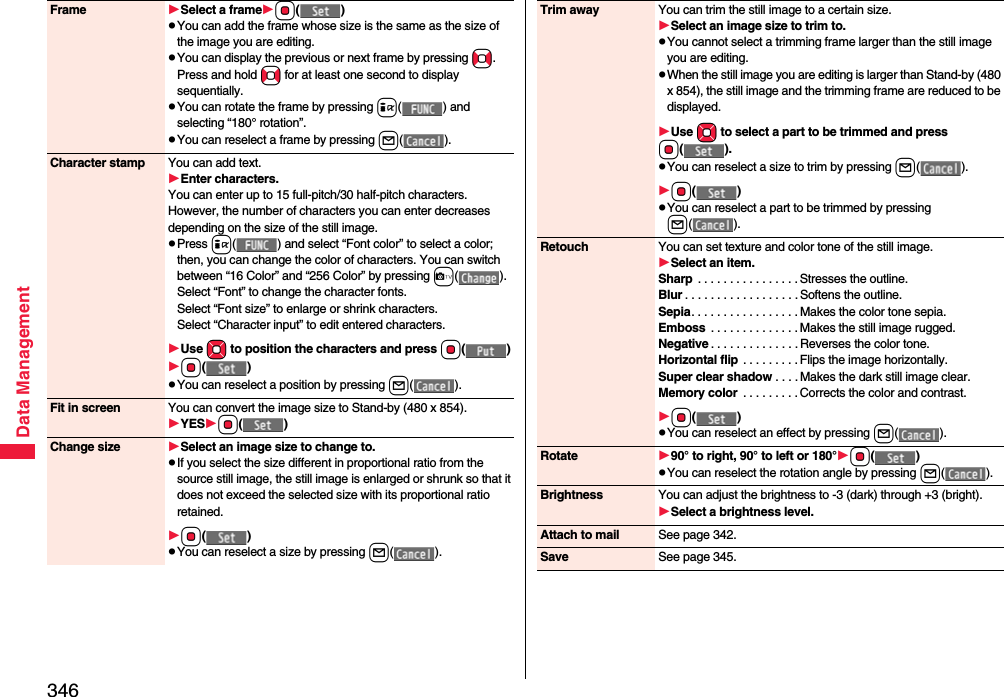 346Data ManagementFrame Select a frameOo()pYou can add the frame whose size is the same as the size of the image you are editing.pYou can display the previous or next frame by pressing No. Press and hold No for at least one second to display sequentially.pYou can rotate the frame by pressing i( ) and selecting “180° rotation”.pYou can reselect a frame by pressing l().Character stamp You can add text.Enter characters.You can enter up to 15 full-pitch/30 half-pitch characters. However, the number of characters you can enter decreases depending on the size of the still image.pPress i( ) and select “Font color” to select a color; then, you can change the color of characters. You can switch between “16 Color” and “256 Color” by pressing c().Select “Font” to change the character fonts.Select “Font size” to enlarge or shrink characters.Select “Character input” to edit entered characters.Use Mo to position the charactersand press Oo()Oo()pYou can reselect a position by pressing l().Fit in screen You can convert the image size to Stand-by (480 x 854).YESOo()Change size Select an image size to change to.pIf you select the size different in proportional ratio from the source still image, the still image is enlarged or shrunk so that it does not exceed the selected size with its proportional ratio retained.Oo()pYou can reselect a size by pressing l().Trim away You can trim the still image to a certain size.Select an image size to trim to.pYou cannot select a trimming frame larger than the still image you are editing.pWhen the still image you are editing is larger than Stand-by (480 x 854), the still image and the trimming frame are reduced to be displayed.Use Mo to select a part to be trimmed and press Oo().pYou can reselect a size to trim by pressing l().Oo()pYou can reselect a part to be trimmed by pressing l().Retouch You can set texture and color tone of the still image.Select an item.Sharp  . . . . . . . . . . . . . . . . Stresses the outline.Blur . . . . . . . . . . . . . . . . . . Softens the outline.Sepia. . . . . . . . . . . . . . . . . Makes the color tone sepia.Emboss  . . . . . . . . . . . . . . Makes the still image rugged.Negative . . . . . . . . . . . . . . Reverses the color tone.Horizontal flip  . . . . . . . . . Flips the image horizontally.Super clear shadow . . . . Makes the dark still image clear.Memory color  . . . . . . . . . Corrects the color and contrast.Oo()pYou can reselect an effect by pressing l().Rotate 90° to right, 90° to left or 180°Oo()pYou can reselect the rotation angle by pressing l().Brightness You can adjust the brightness to -3 (dark) through +3 (bright).Select a brightness level.Attach to mail See page 342.Save See page 345.