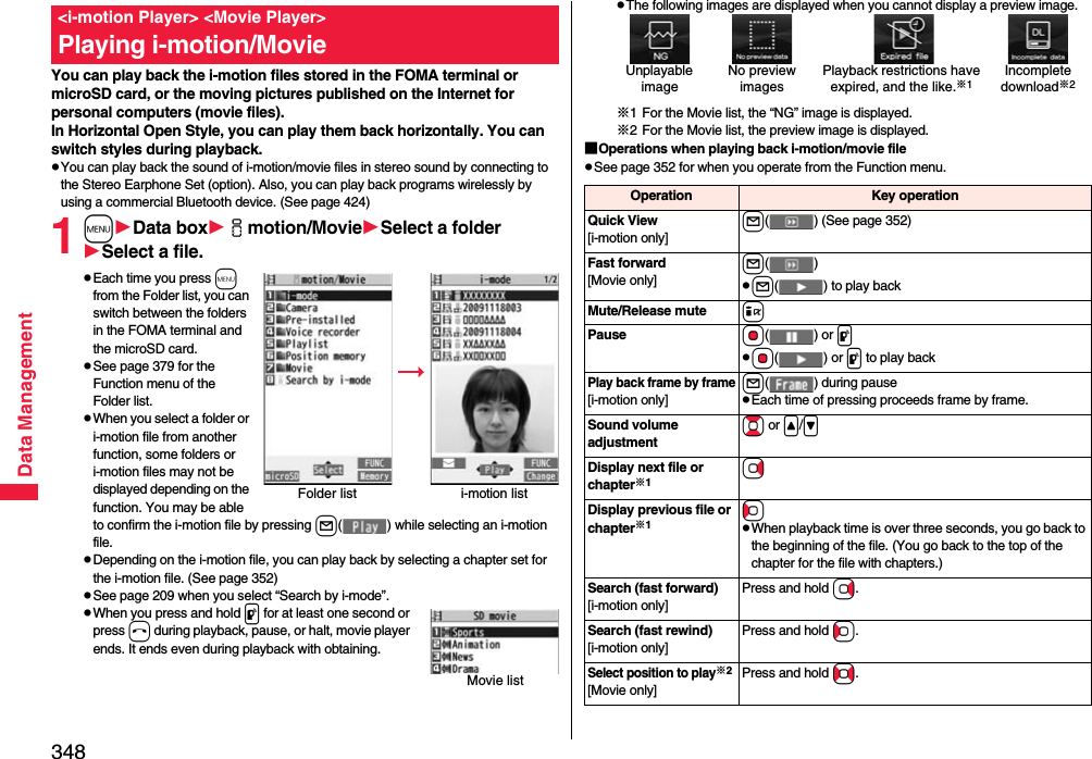 348Data ManagementYou can play back the i-motion files stored in the FOMA terminal or microSD card, or the moving pictures published on the Internet for personal computers (movie files). In Horizontal Open Style, you can play them back horizontally. You can switch styles during playback.pYou can play back the sound of i-motion/movie files in stereo sound by connecting to the Stereo Earphone Set (option). Also, you can play back programs wirelessly by using a commercial Bluetooth device. (See page 424)1mData boximotion/MovieSelect a folderSelect a file.pEach time you press m from the Folder list, you can switch between the folders in the FOMA terminal and the microSD card.pSee page 379 for the Function menu of the Folder list.pWhen you select a folder or i-motion file from another function, some folders or i-motion files may not be displayed depending on the function. You may be able to confirm the i-motion file by pressing l( ) while selecting an i-motion file.pDepending on the i-motion file, you can play back by selecting a chapter set for the i-motion file. (See page 352)pSee page 209 when you select “Search by i-mode”.pWhen you press and hold p for at least one second or press h during playback, pause, or halt, movie player ends. It ends even during playback with obtaining.&lt;i-motion Player&gt; &lt;Movie Player&gt;Playing i-motion/MovieFolder list i-motion listMovie listpThe following images are displayed when you cannot display a preview image.※1 For the Movie list, the “NG” image is displayed.※2 For the Movie list, the preview image is displayed.■Operations when playing back i-motion/movie filepSee page 352 for when you operate from the Function menu.Unplayable imagePlayback restrictions have expired, and the like.※1No preview imagesIncompletedownload※2Operation Key operationQuick View[i-motion only]l( ) (See page 352)Fast forward[Movie only]l()pl( ) to play backMute/Release mute iPause Oo() or ppOo() or p to play backPlay back frame by frame[i-motion only]l( ) during pausepEach time of pressing proceeds frame by frame.Sound volume adjustmentBo or &lt;/&gt;Display next file or chapter※1VoDisplay previous file or chapter※1CopWhen playback time is over three seconds, you go back to the beginning of the file. (You go back to the top of the chapter for the file with chapters.)Search (fast forward)[i-motion only]Press and hold Vo.Search (fast rewind)[i-motion only]Press and hold Co.Select position to play※2[Movie only]Press and hold No.