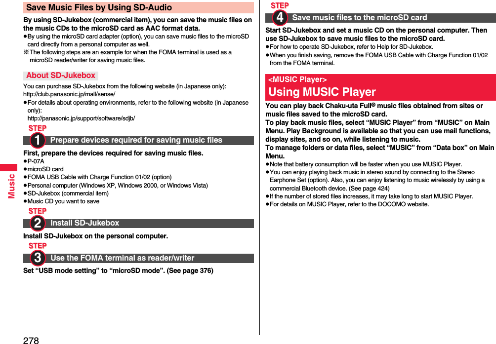278MusicBy using SD-Jukebox (commercial item), you can save the music files on the music CDs to the microSD card as AAC format data.pBy using the microSD card adapter (option), you can save music files to the microSD card directly from a personal computer as well.※The following steps are an example for when the FOMA terminal is used as a microSD reader/writer for saving music files.You can purchase SD-Jukebox from the following website (in Japanese only):http://club.panasonic.jp/mall/sense/pFor details about operating environments, refer to the following website (in Japanese only):http://panasonic.jp/support/software/sdjb/First, prepare the devices required for saving music files.pP-07ApmicroSD cardpFOMA USB Cable with Charge Function 01/02 (option)pPersonal computer (Windows XP, Windows 2000, or Windows Vista)pSD-Jukebox (commercial item)pMusic CD you want to saveInstall SD-Jukebox on the personal computer.Set “USB mode setting” to “microSD mode”. (See page 376)Save Music Files by Using SD-AudioAbout SD-JukeboxPrepare devices required for saving music filesInstall SD-JukeboxUse the FOMA terminal as reader/writer1 2 3 Start SD-Jukebox and set a music CD on the personal computer. Then use SD-Jukebox to save music files to the microSD card.pFor how to operate SD-Jukebox, refer to Help for SD-Jukebox.pWhen you finish saving, remove the FOMA USB Cable with Charge Function 01/02 from the FOMA terminal.You can play back Chaku-uta Full® music files obtained from sites or music files saved to the microSD card.To play back music files, select “MUSIC Player” from “MUSIC” on Main Menu. Play Background is available so that you can use mail functions, display sites, and so on, while listening to music.To manage folders or data files, select “MUSIC” from “Data box” on Main Menu.pNote that battery consumption will be faster when you use MUSIC Player.pYou can enjoy playing back music in stereo sound by connecting to the Stereo Earphone Set (option). Also, you can enjoy listening to music wirelessly by using a commercial Bluetooth device. (See page 424)pIf the number of stored files increases, it may take long to start MUSIC Player.pFor details on MUSIC Player, refer to the DOCOMO website.Save music files to the microSD card&lt;MUSIC Player&gt;Using MUSIC Player4 