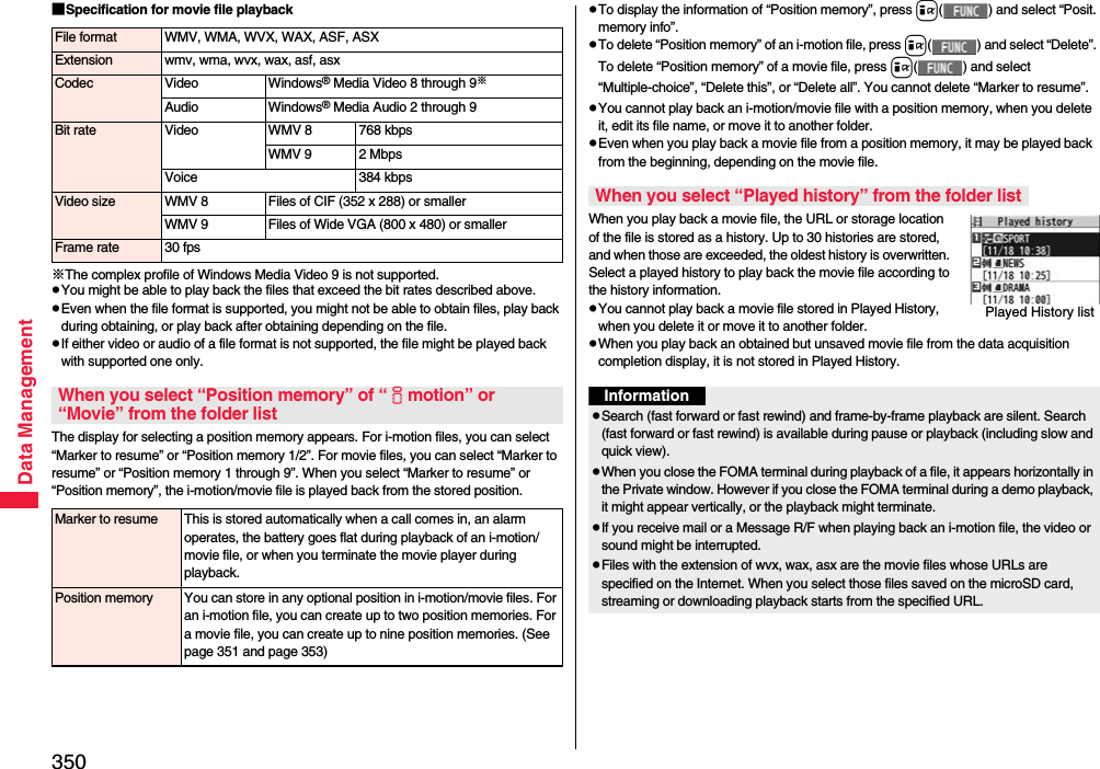 350Data Management■Specification for movie file playback※The complex profile of Windows Media Video 9 is not supported.pYou might be able to play back the files that exceed the bit rates described above.pEven when the file format is supported, you might not be able to obtain files, play back during obtaining, or play back after obtaining depending on the file.pIf either video or audio of a file format is not supported, the file might be played back with supported one only.The display for selecting a position memory appears. For i-motion files, you can select “Marker to resume” or “Position memory 1/2”. For movie files, you can select “Marker to resume” or “Position memory 1 through 9”. When you select “Marker to resume” or “Position memory”, the i-motion/movie file is played back from the stored position.File format WMV, WMA, WVX, WAX, ASF, ASXExtension wmv, wma, wvx, wax, asf, asxCodec Video Windows® Media Video 8 through 9※Audio Windows® Media Audio 2 through 9Bit rate Video WMV 8 768 kbpsWMV 9 2 MbpsVoice 384 kbpsVideo size WMV 8 Files of CIF (352 x 288) or smallerWMV 9 Files of Wide VGA (800 x 480) or smallerFrame rate 30 fpsWhen you select “Position memory” of “imotion” or “Movie” from the folder listMarker to resume This is stored automatically when a call comes in, an alarm operates, the battery goes flat during playback of an i-motion/movie file, or when you terminate the movie player during playback.Position memory You can store in any optional position in i-motion/movie files. For an i-motion file, you can create up to two position memories. For a movie file, you can create up to nine position memories. (See page 351 and page 353)pTo display the information of “Position memory”, press i( ) and select “Posit. memory info”.pTo delete “Position memory” of an i-motion file, press i( ) and select “Delete”. To delete “Position memory” of a movie file, press i( ) and select “Multiple-choice”, “Delete this”, or “Delete all”. You cannot delete “Marker to resume”.pYou cannot play back an i-motion/movie file with a position memory, when you delete it, edit its file name, or move it to another folder.pEven when you play back a movie file from a position memory, it may be played back from the beginning, depending on the movie file.When you play back a movie file, the URL or storage location of the file is stored as a history. Up to 30 histories are stored, and when those are exceeded, the oldest history is overwritten. Select a played history to play back the movie file according to the history information.pYou cannot play back a movie file stored in Played History, when you delete it or move it to another folder.pWhen you play back an obtained but unsaved movie file from the data acquisition completion display, it is not stored in Played History.When you select “Played history” from the folder listPlayed History listInformationpSearch (fast forward or fast rewind) and frame-by-frame playback are silent. Search (fast forward or fast rewind) is available during pause or playback (including slow and quick view).pWhen you close the FOMA terminal during playback of a file, it appears horizontally in the Private window. However if you close the FOMA terminal during a demo playback, it might appear vertically, or the playback might terminate. pIf you receive mail or a Message R/F when playing back an i-motion file, the video or sound might be interrupted.pFiles with the extension of wvx, wax, asx are the movie files whose URLs are specified on the Internet. When you select those files saved on the microSD card, streaming or downloading playback starts from the specified URL.