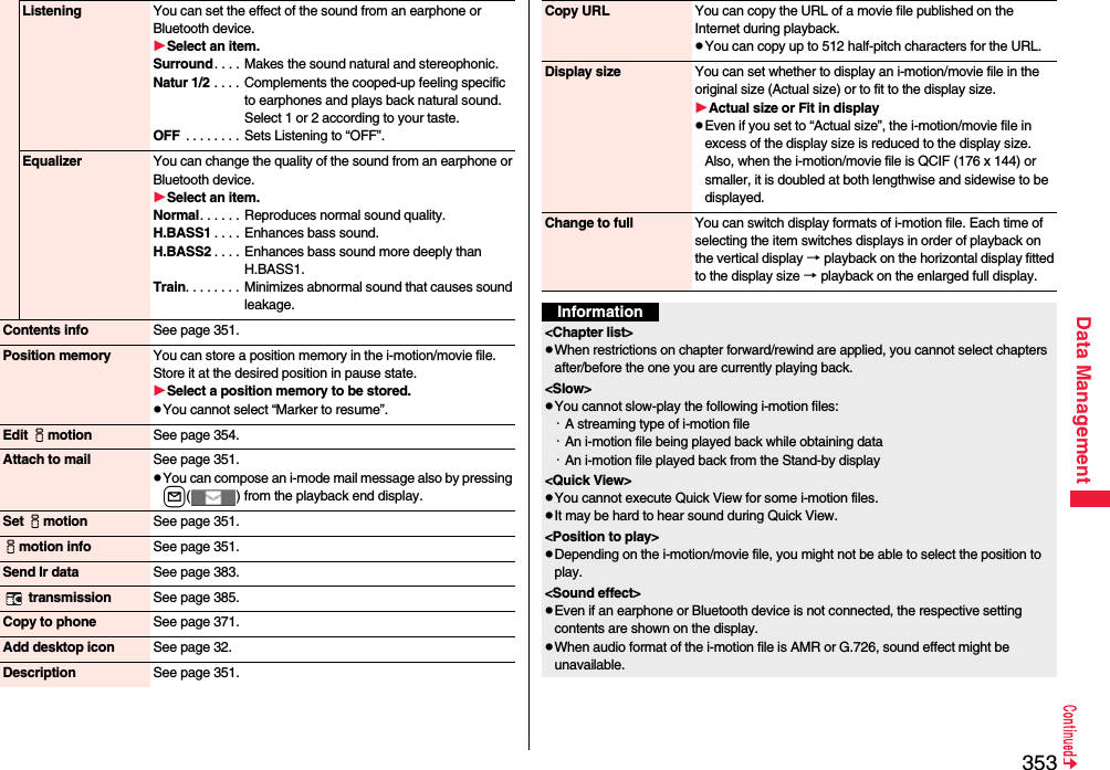 353Data ManagementListening You can set the effect of the sound from an earphone or Bluetooth device.Select an item.Surround. . . .  Makes the sound natural and stereophonic.Natur 1/2 . . . .  Complements the cooped-up feeling specific to earphones and plays back natural sound. Select 1 or 2 according to your taste.OFF  . . . . . . . . Sets Listening to “OFF”.Equalizer You can change the quality of the sound from an earphone or Bluetooth device.Select an item.Normal. . . . . . Reproduces normal sound quality.H.BASS1 . . . . Enhances bass sound.H.BASS2 . . . . Enhances bass sound more deeply than H.BASS1.Train. . . . . . . . Minimizes abnormal sound that causes sound leakage.Contents info See page 351.Position memory You can store a position memory in the i-motion/movie file. Store it at the desired position in pause state.Select a position memory to be stored.pYou cannot select “Marker to resume”.Edit imotion See page 354.Attach to mail See page 351.pYou can compose an i-mode mail message also by pressing l( ) from the playback end display.Set imotion See page 351.imotion info See page 351.Send Ir data See page 383. transmission See page 385.Copy to phone See page 371.Add desktop icon See page 32.Description See page 351.Copy URL You can copy the URL of a movie file published on the Internet during playback.pYou can copy up to 512 half-pitch characters for the URL.Display size You can set whether to display an i-motion/movie file in the original size (Actual size) or to fit to the display size.Actual size or Fit in displaypEven if you set to “Actual size”, the i-motion/movie file in excess of the display size is reduced to the display size. Also, when the i-motion/movie file is QCIF (176 x 144) or smaller, it is doubled at both lengthwise and sidewise to be displayed.Change to full You can switch display formats of i-motion file. Each time of selecting the item switches displays in order of playback on the vertical display → playback on the horizontal display fitted to the display size → playback on the enlarged full display.Information&lt;Chapter list&gt;pWhen restrictions on chapter forward/rewind are applied, you cannot select chapters after/before the one you are currently playing back.&lt;Slow&gt;pYou cannot slow-play the following i-motion files:・A streaming type of i-motion file・An i-motion file being played back while obtaining data・An i-motion file played back from the Stand-by display&lt;Quick View&gt;pYou cannot execute Quick View for some i-motion files.pIt may be hard to hear sound during Quick View.&lt;Position to play&gt;pDepending on the i-motion/movie file, you might not be able to select the position to play.&lt;Sound effect&gt;pEven if an earphone or Bluetooth device is not connected, the respective setting contents are shown on the display.pWhen audio format of the i-motion file is AMR or G.726, sound effect might be unavailable.