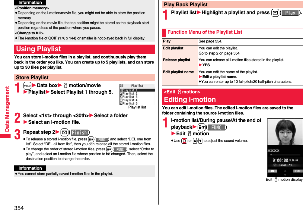 354Data ManagementYou can store i-motion files in a playlist, and continuously play them back in the order you like. You can create up to 5 playlists, and can store up to 30 files per playlist.1mData boximotion/moviePlaylistSelect Playlist 1 through 5.2Select &lt;1st&gt; through &lt;30th&gt;Select a folderSelect an i-motion file.3Repeat step 2l()pTo release a stored i-motion file, press i( ) and select “DEL one from list”. Select “DEL all from list”, then you can release all the stored i-motion files.pTo change the order of stored i-motion files, press i( ), select “Order to play”, and select an i-motion file whose position to be changed. Then, select the destination position to change the order.&lt;Position memory&gt;pDepending on the i-motion/movie file, you might not be able to store the position memory.pDepending on the movie file, the top position might be stored as the playback start position regardless of the position where you pause.&lt;Change to full&gt;pThe i-motion file of QCIF (176 x 144) or smaller is not played back in full display.Using PlaylistStore PlaylistInformationPlaylist listInformationpYou cannot store partially saved i-motion files in the playlist.1Playlist listHighlight a playlist and press l().You can edit i-motion files. The edited i-motion files are saved to the folder containing the source i-motion files.1i-motion list/During pause/At the end of playbacki()Edit imotionpUse Bo or &lt;/&gt; to adjust the sound volume.Play Back PlaylistFunction Menu of the Playlist ListPlay See page 354.Edit playlist You can edit the playlist. Go to step 2 on page 354.Release playlist You can release all i-motion files stored in the playlist.YESEdit playlist name You can edit the name of the playlist.Edit a playlist name.pYou can enter up to 10 full-pitch/20 half-pitch characters.&lt;Edit imotion&gt;Editing i-motionEdit imotion display