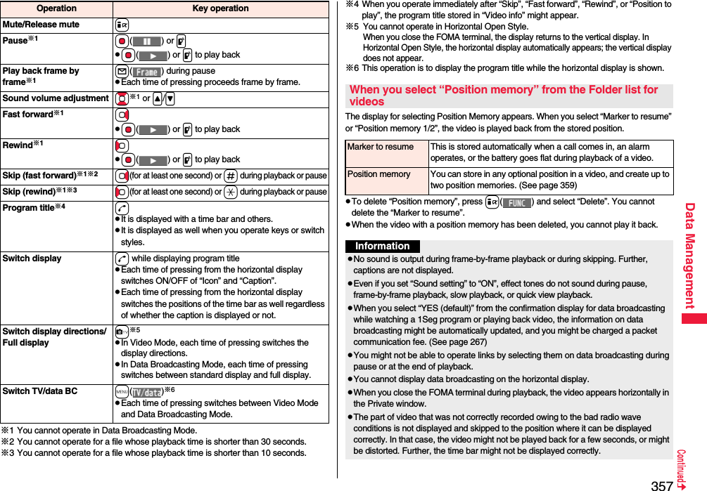 357Data Management※1 You cannot operate in Data Broadcasting Mode.※2 You cannot operate for a file whose playback time is shorter than 30 seconds.※3 You cannot operate for a file whose playback time is shorter than 10 seconds.Mute/Release mute iPause※1Oo() or ppOo() or p to play backPlay back frame by frame※1l( ) during pausepEach time of pressing proceeds frame by frame.Sound volume adjustment Bo※1 or &lt;/&gt;\Fast forward※1VopOo() or p to play backRewind※1CopOo() or p to play backSkip (fast forward)※1※2Vo(for at least one second) or s during playback or pauseSkip (rewind)※1※3Co(for at least one second) or a during playback or pauseProgram title※4dpIt is displayed with a time bar and others.pIt is displayed as well when you operate keys or switch styles.Switch display d while displaying program titlepEach time of pressing from the horizontal display switches ON/OFF of “Icon” and “Caption”.pEach time of pressing from the horizontal display switches the positions of the time bar as well regardless of whether the caption is displayed or not.Switch display directions/Full displayc※5pIn Video Mode, each time of pressing switches the display directions.pIn Data Broadcasting Mode, each time of pressing switches between standard display and full display.Switch TV/data BC m()※6pEach time of pressing switches between Video Mode and Data Broadcasting Mode.Operation Key operation ※4 When you operate immediately after “Skip”, “Fast forward”, “Rewind”, or “Position to play”, the program title stored in “Video info” might appear.※5 You cannot operate in Horizontal Open Style.When you close the FOMA terminal, the display returns to the vertical display. In Horizontal Open Style, the horizontal display automatically appears; the vertical display does not appear.※6 This operation is to display the program title while the horizontal display is shown.The display for selecting Position Memory appears. When you select “Marker to resume” or “Position memory 1/2”, the video is played back from the stored position.pTo delete “Position memory”, press i( ) and select “Delete”. You cannot delete the “Marker to resume”.pWhen the video with a position memory has been deleted, you cannot play it back.When you select “Position memory” from the Folder list for videosMarker to resume This is stored automatically when a call comes in, an alarm operates, or the battery goes flat during playback of a video.Position memory You can store in any optional position in a video, and create up to two position memories. (See page 359)InformationpNo sound is output during frame-by-frame playback or during skipping. Further, captions are not displayed.pEven if you set “Sound setting” to “ON”, effect tones do not sound during pause, frame-by-frame playback, slow playback, or quick view playback.pWhen you select “YES (default)” from the confirmation display for data broadcasting while watching a 1Seg program or playing back video, the information on data broadcasting might be automatically updated, and you might be charged a packet communication fee. (See page 267)pYou might not be able to operate links by selecting them on data broadcasting during pause or at the end of playback.pYou cannot display data broadcasting on the horizontal display.pWhen you close the FOMA terminal during playback, the video appears horizontally in the Private window.pThe part of video that was not correctly recorded owing to the bad radio wave conditions is not displayed and skipped to the position where it can be displayed correctly. In that case, the video might not be played back for a few seconds, or might be distorted. Further, the time bar might not be displayed correctly.