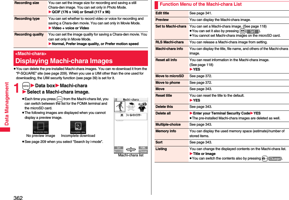 362Data ManagementpYou can delete the pre-installed Machi-chara images. You can re-download it from the “P-SQUARE” site (see page 209). When you use a UIM other than the one used for downloading, the UIM security function (see page 39) is set for it.1mData boxMachi-charaSelect a Machi-chara image.pEach time you press m from the Machi-chara list, you can switch between the list for the FOMA terminal and the microSD card.pThe following images are displayed when you cannot display a preview image.pSee page 209 when you select “Search by i-mode”.Recording size You can set the image size for recording and saving a still Chara-den image. You can set only in Photo Mode.QCIF (176 x 144) or Small (117 x 96)Recording type You can set whether to record video or voice for recording and saving a Chara-den movie. You can set only in Movie Mode.Video + voice or VideoRecording quality You can set the image quality for saving a Chara-den movie. You can set only in Movie Mode.Normal, Prefer image quality, or Prefer motion speed&lt;Machi-chara&gt;Displaying Machi-chara ImagesMachi-chara listNo preview image Incomplete downloadFunction Menu of the Machi-chara ListEdit title See page 341.Preview You can display the Machi-chara image.Set to Machi-chara You can set a Machi-chara image. (See page 118)pYou can set it also by pressing l().pYou cannot set Machi-chara images on the microSD card.RLS Machi-chara You can release a Machi-chara image from setting.Machi-chara info You can display the title, file name, and others of the Machi-chara image.Reset all info You can reset information in the Machi-chara image. (See page 118)YESMove to microSD See page 372.Move to phone See page 372.Move See page 343.Reset title You can reset the title to the default.YESDelete this See page 343.Delete all Enter your Terminal Security CodeYESpThe pre-installed Machi-chara images are deleted as well.Multiple-choice See page 343.Memory info You can display the used memory space (estimate)/number of stored items.Sort See page 343.Listing You can change the displayed contents on the Machi-chara list.Title or ImagepYou can switch the contents also by pressing c().