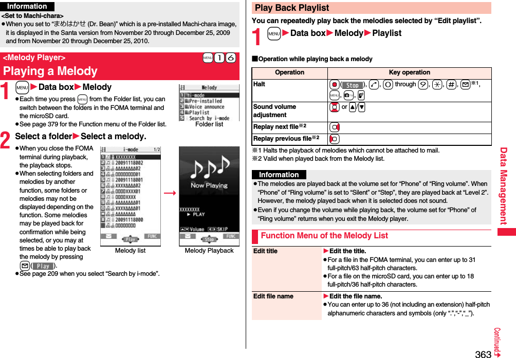 363Data Management1mData boxMelodypEach time you press m from the Folder list, you can switch between the folders in the FOMA terminal and the microSD card.pSee page 379 for the Function menu of the Folder list.2Select a folderSelect a melody.pWhen you close the FOMA terminal during playback, the playback stops.pWhen selecting folders and melodies by another function, some folders or melodies may not be displayed depending on the function. Some melodies may be played back for confirmation while being selected, or you may at times be able to play back the melody by pressing l().pSee page 209 when you select “Search by i-mode”.Information&lt;Set to Machi-chara&gt;pWhen you set to “まめはかせ (Dr. Bean)” which is a pre-installed Machi-chara image, it is displayed in the Santa version from November 20 through December 25, 2009 and from November 20 through December 25, 2010.+m-1-6&lt;Melody Player&gt;Playing a MelodyFolder listMelody list Melody Playback You can repeatedly play back the melodies selected by “Edit playlist”.1mData boxMelodyPlaylist■Operation while playing back a melody※1 Halts the playback of melodies which cannot be attached to mail.※2 Valid when played back from the Melody list.Play Back PlaylistOperation Key operationHalt Oo(), d, 0 through 9, a, s, l※1, m, c, pSound volume adjustmentBo or &lt;/&gt;Replay next file※2VoReplay previous file※2CoInformationpThe melodies are played back at the volume set for “Phone” of “Ring volume”. When “Phone” of “Ring volume” is set to “Silent” or “Step”, they are played back at “Level 2”. However, the melody played back when it is selected does not sound.pEven if you change the volume while playing back, the volume set for “Phone” of “Ring volume” returns when you exit the Melody player.Function Menu of the Melody ListEdit title Edit the title.pFor a file in the FOMA terminal, you can enter up to 31 full-pitch/63 half-pitch characters.pFor a file on the microSD card, you can enter up to 18 full-pitch/36 half-pitch characters.Edit file name Edit the file name.pYou can enter up to 36 (not including an extension) half-pitch alphanumeric characters and symbols (only “.”,“-”,“_”).