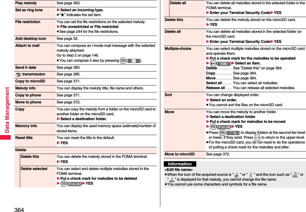 364Data ManagementPlay melody See page 363.Set as ring tone Select an incoming type.p“★” indicates the set item.File restriction You can set the file restrictions on the selected melody.File unrestricted or File restrictedpSee page 244 for the file restrictions.Add desktop icon See page 32.Attach to mail You can compose an i-mode mail message with the selected melody attached.Go to step 2 on page 146.pYou can compose it also by pressing l().Send Ir data See page 383. transmission See page 385.Copy to microSD See page 371.Melody info You can display the melody title, file name and others.Copy to phone See page 371.Move to phone See page 372.Copy You can copy the melody from a folder on the microSD card to another folder on the microSD card.Select a destination folder.Memory info You can display the used memory space (estimate)/number of stored items.Reset title You can reset the title to the default.YESDeleteDelete this You can delete the melody stored in the FOMA terminal.YESDelete selected You can select and delete multiple melodies stored in the FOMA terminal.Put a check mark for melodies to be deletedl()YESDelete all You can delete all melodies stored in the selected folder in the FOMA terminal.Enter your Terminal Security CodeYESDelete this You can delete the melody stored on the microSD card.YESDelete all You can delete all melodies stored in the selected folder on the microSD card.Enter your Terminal Security CodeYESMultiple-choice You can select multiple melodies stored on the microSD card and operate them.Put a check mark for the melodies to be operatedi()Select an item.Delete  . . . . . . .  See “Delete this” on page 364.Copy . . . . . . . .  See page 364.Move . . . . . . . .  See page 364.Select all . . . . .  You can select all melodies.Release all . . .  You can release all selected melodies.Sort You can change displayed order.Select an order.pYou cannot sort the files on the microSD card.Move You can move the melody to another folder.Select a destination folderPut a check mark for melodies to be movedl()YESpPress l( ) to display folders at the second-tier level or lower, if they exist. Press r to return to the upper level.pFor the microSD card, you do not need to do the operations of putting a check mark for the melodies and after.Move to microSD See page 372.Information&lt;Edit file name&gt;pWhen the icon of the acquired source is “ ” or “ ” and the icon such as “ ” or “ ” is displayed for that melody, you cannot change the file name.pYou cannot use some characters and symbols for a file name.