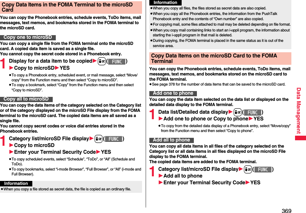 369Data ManagementYou can copy the Phonebook entries, schedule events, ToDo items, mail messages, text memos, and bookmarks stored in the FOMA terminal to the microSD card.You can copy a single file from the FOMA terminal onto the microSD card. A copied data item is saved as a single file.You cannot copy the secret code stored in a Phonebook entry.1Display for a data item to be copiedi()Copy to microSDYESpTo copy a Phonebook entry, scheduled event, or mail message, select “Move/copy” from the Function menu and then select “Copy to microSD”.pTo copy a bookmark, select “Copy” from the Function menu and then select “Copy to microSD”.You can copy the data items of the category selected on the Category list or of the category displayed on the microSD File display from the FOMA terminal to the microSD card. The copied data items are all saved as a single file.You cannot copy secret codes or voice dial entries stored in the Phonebook entries.1Category list/microSD File displayi()Copy to microSDEnter your Terminal Security CodeYESpTo copy scheduled events, select “Schedule”, “ToDo”, or “All” (Schedule and ToDo).pTo copy bookmarks, select “i-mode Browser”, “Full Browser”, or “All” (i-mode and Full Browser).Copy Data Items in the FOMA Terminal to the microSD CardCopy one to microSDCopy all to microSDInformationpWhen you copy a file stored as secret data, the file is copied as an ordinary file.You can copy the Phonebook entries, schedule events, ToDo items, mail messages, text memos, and bookmarks stored on the microSD card to the FOMA terminal.pSee page 378 for the number of data items that can be saved to the microSD card.You can copy the data item selected on the data list or displayed on the detailed data display to the FOMA terminal.1Data list/Detailed data displayi()Add one to phone or Copy to phoneYESpTo copy from the detailed data display of a Phonebook entry, select “Move/copy” from the Function menu and then select “Copy to phone”.You can copy all data items in all files of the category selected on the Category list or all data items in all files displayed on the microSD File display to the FOMA terminal.The copied data items are added to the FOMA terminal.1Category list/microSD File displayi()Add all to phoneEnter your Terminal Security CodeYESpWhen you copy all files, the files stored as secret data are also copied.pWhen you copy all the Phonebook entries, the information from the PushTalk Phonebook entry and the contents of “Own number” are also copied.pFor copying mail, some files attached to mail may be deleted depending on file format.pWhen you copy mail containing links to start an i-αppli program, the information about starting the i-αppli program in that mail is deleted.pDuring copying, the FOMA terminal is placed in the same status as it is out of the service area.Copy Data Items on the microSD Card to the FOMA Terminal Add one to phoneInformationAdd all to phone