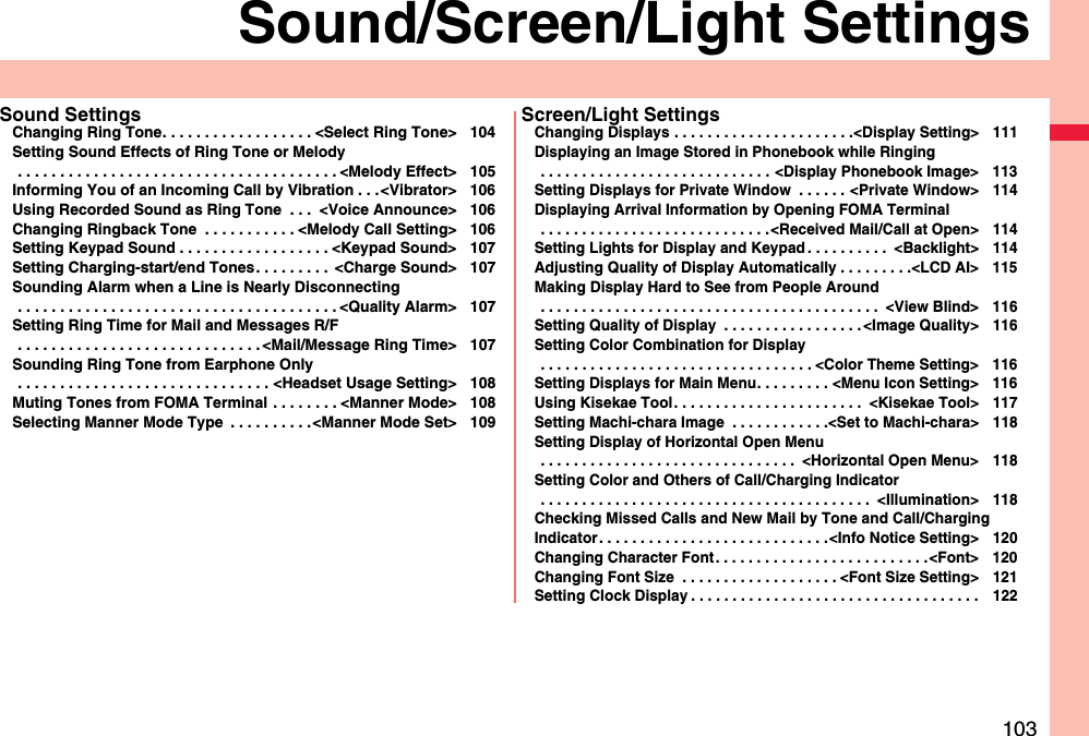 103Sound/Screen/Light SettingsSound SettingsChanging Ring Tone. . . . . . . . . . . . . . . . . . &lt;Select Ring Tone&gt; 104Setting Sound Effects of Ring Tone or Melody . . . . . . . . . . . . . . . . . . . . . . . . . . . . . . . . . . . . . . &lt;Melody Effect&gt; 105Informing You of an Incoming Call by Vibration . . .&lt;Vibrator&gt; 106Using Recorded Sound as Ring Tone  . . .  &lt;Voice Announce&gt; 106Changing Ringback Tone  . . . . . . . . . . . &lt;Melody Call Setting&gt; 106Setting Keypad Sound . . . . . . . . . . . . . . . . . . &lt;Keypad Sound&gt; 107Setting Charging-start/end Tones. . . . . . . . .  &lt;Charge Sound&gt; 107Sounding Alarm when a Line is Nearly Disconnecting . . . . . . . . . . . . . . . . . . . . . . . . . . . . . . . . . . . . . . &lt;Quality Alarm&gt; 107Setting Ring Time for Mail and Messages R/F . . . . . . . . . . . . . . . . . . . . . . . . . . . . . &lt;Mail/Message Ring Time&gt; 107Sounding Ring Tone from Earphone Only . . . . . . . . . . . . . . . . . . . . . . . . . . . . . . &lt;Headset Usage Setting&gt; 108Muting Tones from FOMA Terminal . . . . . . . . &lt;Manner Mode&gt; 108Selecting Manner Mode Type  . . . . . . . . . .&lt;Manner Mode Set&gt; 109Screen/Light SettingsChanging Displays . . . . . . . . . . . . . . . . . . . . . .&lt;Display Setting&gt; 111Displaying an Image Stored in Phonebook while Ringing . . . . . . . . . . . . . . . . . . . . . . . . . . . . &lt;Display Phonebook Image&gt; 113Setting Displays for Private Window  . . . . . . &lt;Private Window&gt; 114Displaying Arrival Information by Opening FOMA Terminal . . . . . . . . . . . . . . . . . . . . . . . . . . . .&lt;Received Mail/Call at Open&gt; 114Setting Lights for Display and Keypad . . . . . . . . . .  &lt;Backlight&gt; 114Adjusting Quality of Display Automatically . . . . . . . . .&lt;LCD AI&gt; 115Making Display Hard to See from People Around . . . . . . . . . . . . . . . . . . . . . . . . . . . . . . . . . . . . . . . . .  &lt;View Blind&gt; 116Setting Quality of Display  . . . . . . . . . . . . . . . . . &lt;Image Quality&gt; 116Setting Color Combination for Display . . . . . . . . . . . . . . . . . . . . . . . . . . . . . . . . . &lt;Color Theme Setting&gt; 116Setting Displays for Main Menu. . . . . . . . . &lt;Menu Icon Setting&gt; 116Using Kisekae Tool. . . . . . . . . . . . . . . . . . . . . . .  &lt;Kisekae Tool&gt; 117Setting Machi-chara Image  . . . . . . . . . . . .&lt;Set to Machi-chara&gt; 118Setting Display of Horizontal Open Menu . . . . . . . . . . . . . . . . . . . . . . . . . . . . . . .  &lt;Horizontal Open Menu&gt; 118Setting Color and Others of Call/Charging Indicator . . . . . . . . . . . . . . . . . . . . . . . . . . . . . . . . . . . . . . . .  &lt;Illumination&gt; 118Checking Missed Calls and New Mail by Tone and Call/Charging Indicator. . . . . . . . . . . . . . . . . . . . . . . . . . . .&lt;Info Notice Setting&gt; 120Changing Character Font. . . . . . . . . . . . . . . . . . . . . . . . . .&lt;Font&gt; 120Changing Font Size  . . . . . . . . . . . . . . . . . . . &lt;Font Size Setting&gt; 121Setting Clock Display . . . . . . . . . . . . . . . . . . . . . . . . . . . . . . . . . . . 122