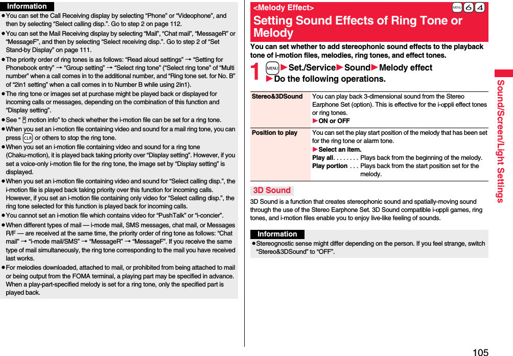 105Sound/Screen/Light SettingsInformationpYou can set the Call Receiving display by selecting “Phone” or “Videophone”, and then by selecting “Select calling disp.”. Go to step 2 on page 112.pYou can set the Mail Receiving display by selecting “Mail”, “Chat mail”, “MessageR” or “MessageF”, and then by selecting “Select receiving disp.”. Go to step 2 of “Set Stand-by Display” on page 111.pThe priority order of ring tones is as follows: “Read aloud settings” → “Setting for Phonebook entry” → “Group setting” → “Select ring tone” (“Select ring tone” of “Multi number” when a call comes in to the additional number, and “Ring tone set. for No. B” of “2in1 setting” when a call comes in to Number B while using 2in1).pThe ring tone or images set at purchase might be played back or displayed for incoming calls or messages, depending on the combination of this function and “Display setting”.pSee “imotion info” to check whether the i-motion file can be set for a ring tone.pWhen you set an i-motion file containing video and sound for a mail ring tone, you can press -r or others to stop the ring tone.pWhen you set an i-motion file containing video and sound for a ring tone (Chaku-motion), it is played back taking priority over “Display setting”. However, if you set a voice-only i-motion file for the ring tone, the image set by “Display setting” is displayed.pWhen you set an i-motion file containing video and sound for “Select calling disp.”, the i-motion file is played back taking priority over this function for incoming calls. However, if you set an i-motion file containing only video for “Select calling disp.”, the ring tone selected for this function is played back for incoming calls.pYou cannot set an i-motion file which contains video for “PushTalk” or “i-concier”.pWhen different types of mail — i-mode mail, SMS messages, chat mail, or Messages R/F — are received at the same time, the priority order of ring tone as follows: “Chat mail” → “i-mode mail/SMS” → “MessageR” → “MessageF”. If you receive the same type of mail simultaneously, the ring tone corresponding to the mail you have received last works.pFor melodies downloaded, attached to mail, or prohibited from being attached to mail or being output from the FOMA terminal, a playing part may be specified in advance. When a play-part-specified melody is set for a ring tone, only the specified part is played back.You can set whether to add stereophonic sound effects to the playback tone of i-motion files, melodies, ring tones, and effect tones.1mSet./ServiceSoundMelody effectDo the following operations.3D Sound is a function that creates stereophonic sound and spatially-moving sound through the use of the Stereo Earphone Set. 3D Sound compatible i-αppli games, ring tones, and i-motion files enable you to enjoy live-like feeling of sounds.+m-6-4&lt;Melody Effect&gt;Setting Sound Effects of Ring Tone or MelodyStereo&amp;3DSound You can play back 3-dimensional sound from the Stereo Earphone Set (option). This is effective for the i-αppli effect tones or ring tones.ON or OFFPosition to play You can set the play start position of the melody that has been set for the ring tone or alarm tone.Select an item.Play all. . . . . . . . Plays back from the beginning of the melody.Play portion . . . Plays back from the start position set for the melody.3D SoundInformationpStereognostic sense might differ depending on the person. If you feel strange, switch “Stereo&amp;3DSound” to “OFF”.