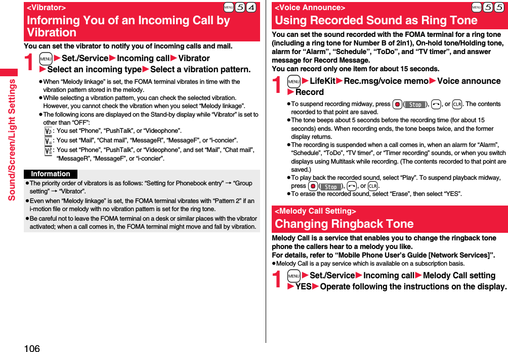 106Sound/Screen/Light SettingsYou can set the vibrator to notify you of incoming calls and mail.1mSet./ServiceIncoming callVibratorSelect an incoming typeSelect a vibration pattern.pWhen “Melody linkage” is set, the FOMA terminal vibrates in time with the vibration pattern stored in the melody.pWhile selecting a vibration pattern, you can check the selected vibration. However, you cannot check the vibration when you select “Melody linkage”.pThe following icons are displayed on the Stand-by display while “Vibrator” is set to other than “OFF”:: You set “Phone”, “PushTalk”, or “Videophone”.: You set “Mail”, “Chat mail”, “MessageR”, “MessageF”, or “i-concier”.: You set “Phone”, “PushTalk”, or “Videophone”, and set “Mail”, “Chat mail”, “MessageR”, “MessageF”, or “i-concier”.+m-5-4&lt;Vibrator&gt;Informing You of an Incoming Call by VibrationInformationpThe priority order of vibrators is as follows: “Setting for Phonebook entry” → “Group setting” → “Vibrator”.pEven when “Melody linkage” is set, the FOMA terminal vibrates with “Pattern 2” if an i-motion file or melody with no vibration pattern is set for the ring tone.pBe careful not to leave the FOMA terminal on a desk or similar places with the vibrator activated; when a call comes in, the FOMA terminal might move and fall by vibration.You can set the sound recorded with the FOMA terminal for a ring tone (including a ring tone for Number B of 2in1), On-hold tone/Holding tone, alarm for “Alarm”, “Schedule”, “ToDo”, and “TV timer”, and answer message for Record Message.You can record only one item for about 15 seconds.1mLifeKitRec.msg/voice memoVoice announceRecordpTo suspend recording midway, press Oo(), h, or r. The contents recorded to that point are saved.pThe tone beeps about 5 seconds before the recording time (for about 15 seconds) ends. When recording ends, the tone beeps twice, and the former display returns.pThe recording is suspended when a call comes in, when an alarm for “Alarm”, “Schedule”, “ToDo”, “TV timer”, or “Timer recording” sounds, or when you switch displays using Multitask while recording. (The contents recorded to that point are saved.)pTo play back the recorded sound, select “Play”. To suspend playback midway, press Oo(), h, or r.pTo erase the recorded sound, select “Erase”, then select “YES”.Melody Call is a service that enables you to change the ringback tone phone the callers hear to a melody you like.For details, refer to “Mobile Phone User’s Guide [Network Services]”.pMelody Call is a pay service which is available on a subscription basis.1mSet./ServiceIncoming callMelody Call settingYESOperate following the instructions on the display.+m-5-5&lt;Voice Announce&gt;Using Recorded Sound as Ring Tone&lt;Melody Call Setting&gt;Changing Ringback Tone