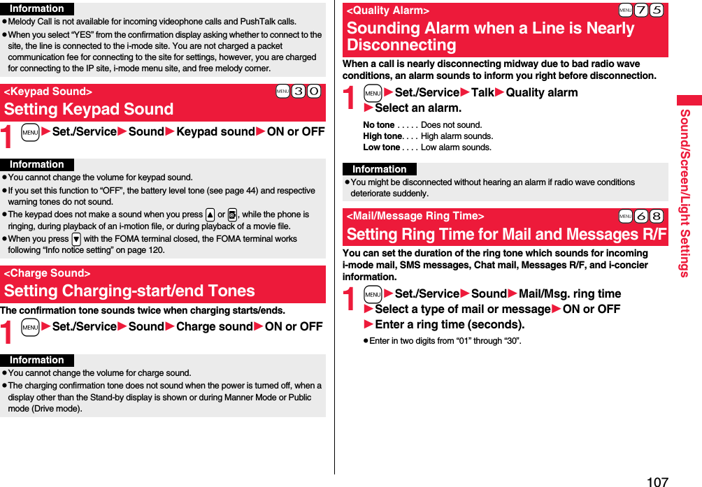 107Sound/Screen/Light Settings1mSet./ServiceSoundKeypad soundON or OFFThe confirmation tone sounds twice when charging starts/ends.1mSet./ServiceSoundCharge soundON or OFFInformationpMelody Call is not available for incoming videophone calls and PushTalk calls.pWhen you select “YES” from the confirmation display asking whether to connect to the site, the line is connected to the i-mode site. You are not charged a packet communication fee for connecting to the site for settings, however, you are charged for connecting to the IP site, i-mode menu site, and free melody corner.+m-3-0&lt;Keypad Sound&gt;Setting Keypad SoundInformationpYou cannot change the volume for keypad sound.pIf you set this function to “OFF”, the battery level tone (see page 44) and respective warning tones do not sound.pThe keypad does not make a sound when you press .&lt; or .v, while the phone is ringing, during playback of an i-motion file, or during playback of a movie file.pWhen you press .&gt; with the FOMA terminal closed, the FOMA terminal works following “Info notice setting” on page 120.&lt;Charge Sound&gt;Setting Charging-start/end TonesInformationpYou cannot change the volume for charge sound.pThe charging confirmation tone does not sound when the power is turned off, when a display other than the Stand-by display is shown or during Manner Mode or Public mode (Drive mode).When a call is nearly disconnecting midway due to bad radio wave conditions, an alarm sounds to inform you right before disconnection.1mSet./ServiceTalkQuality alarmSelect an alarm.No tone . . . . . Does not sound.High tone. . . . High alarm sounds.Low tone . . . . Low alarm sounds.You can set the duration of the ring tone which sounds for incoming i-mode mail, SMS messages, Chat mail, Messages R/F, and i-concier information.1mSet./ServiceSoundMail/Msg. ring timeSelect a type of mail or messageON or OFFEnter a ring time (seconds).pEnter in two digits from “01” through “30”.+m-7-5&lt;Quality Alarm&gt;Sounding Alarm when a Line is Nearly DisconnectingInformationpYou might be disconnected without hearing an alarm if radio wave conditions deteriorate suddenly.+m-6-8&lt;Mail/Message Ring Time&gt;Setting Ring Time for Mail and Messages R/F