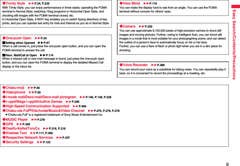 9Easy Search/Contents/Precautions◆Trinity Style P.24, P.235With Trinity Style, you can enjoy performances in three styles; operating the FOMA terminal in Normal Style, watching 1Seg programs in Horizontal Open Style, and shooting still images with the FOMA terminal closed, etc.In Horizontal Open Style, 2-WAY key enables you to switch facing directions of key prints, and you can operate text entry for mail and Internet as you do in Normal Style.◆One-push Open P.24■Setting when Opened P.67When a call comes in, just press the one-push open button, and you can open the FOMA terminal to answer the call.■Recv. Mail/Call at Open P.114When a missed call or new mail message is found, just press the one-push open button, and you can open the FOMA terminal to display the detailed Missed Call display or the Inbox list.◆View Blind P.116You can make the display hard to see from an angle. You can use the FOMA terminal without concern for others’ eyes.◆Camera P.230You can use approximate 8,100,000 pixels of high-precision camera to shoot still images and moving pictures. Further, owing to Intelligent Auto, you can shoot still images in a mode that is most suitable for your photographing scene, and can detect the outline of a person’s face to automatically focus on his or her face. Further, you can use a flare of flash or photo light when you are in a dim place for shooting.◆Voice Recorder P.386You can record your voice as a substitute for taking notes. You can repeatedly play it back, so it is convenient to record the proceedings at a meeting, etc.◆Chaku-moji P.56◆Videophone P.50◆i-mode mail/Deco-mail/Deco-mail pictogram P.146, P.149, P.338◆i-αppli/Mega i-αppli/Intuitive Games P.290◆High-Speed Communication Supported P.466◆Chaku-uta Full®/Uta-hodai/Music&amp;Video Channel P.270, P.276, P.278p“Chaku-uta Full” is a registered trademark of Sony Music Entertainment Inc.◆MUSIC Player P.278◆GPS P.328◆Osaifu-Keitai/ToruCa P.316, P.318◆Kisekae Tool P.117, P.365◆Respective Network Services P.437◆Security Settings P.123