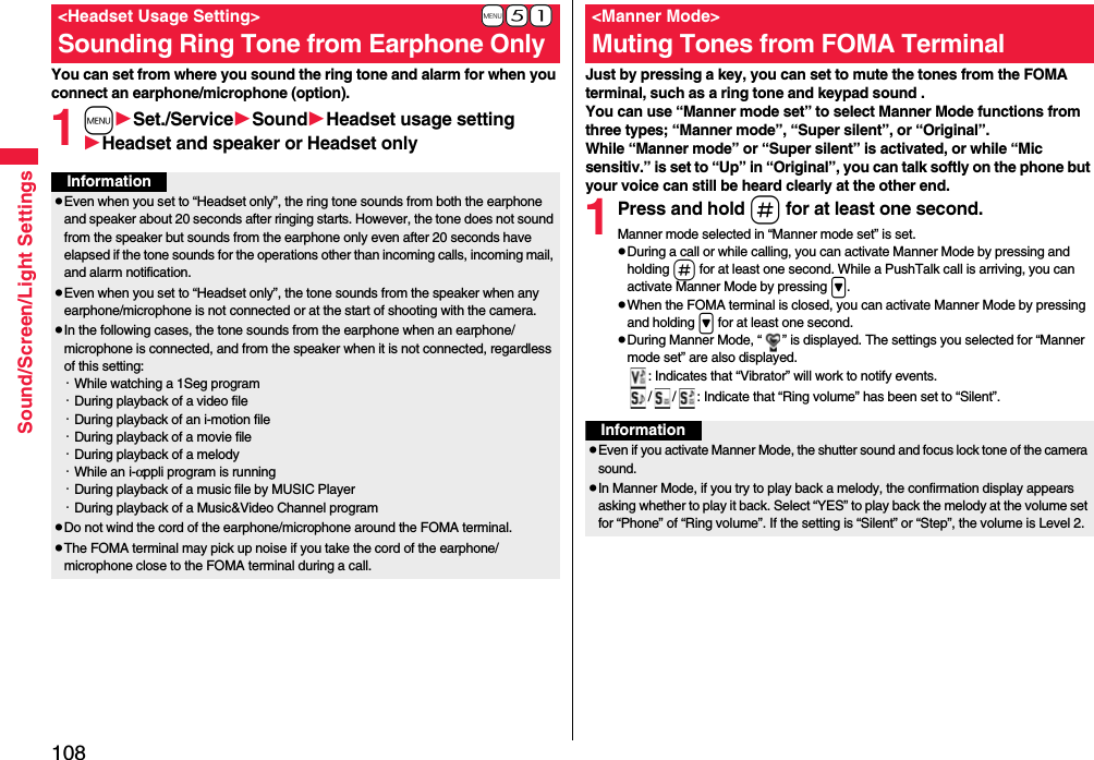 108Sound/Screen/Light SettingsYou can set from where you sound the ring tone and alarm for when you connect an earphone/microphone (option).1mSet./ServiceSoundHeadset usage settingHeadset and speaker or Headset only+m-5-1&lt;Headset Usage Setting&gt;Sounding Ring Tone from Earphone OnlyInformationpEven when you set to “Headset only”, the ring tone sounds from both the earphone and speaker about 20 seconds after ringing starts. However, the tone does not sound from the speaker but sounds from the earphone only even after 20 seconds have elapsed if the tone sounds for the operations other than incoming calls, incoming mail, and alarm notification.pEven when you set to “Headset only”, the tone sounds from the speaker when any earphone/microphone is not connected or at the start of shooting with the camera.pIn the following cases, the tone sounds from the earphone when an earphone/microphone is connected, and from the speaker when it is not connected, regardless of this setting:・While watching a 1Seg program・During playback of a video file・During playback of an i-motion file・During playback of a movie file・During playback of a melody・While an i-αppli program is running・During playback of a music file by MUSIC Player・During playback of a Music&amp;Video Channel programpDo not wind the cord of the earphone/microphone around the FOMA terminal.pThe FOMA terminal may pick up noise if you take the cord of the earphone/microphone close to the FOMA terminal during a call.Just by pressing a key, you can set to mute the tones from the FOMA terminal, such as a ring tone and keypad sound .You can use “Manner mode set” to select Manner Mode functions from three types; “Manner mode”, “Super silent”, or “Original”.While “Manner mode” or “Super silent” is activated, or while “Mic sensitiv.” is set to “Up” in “Original”, you can talk softly on the phone but your voice can still be heard clearly at the other end.1Press and hold s for at least one second.Manner mode selected in “Manner mode set” is set.pDuring a call or while calling, you can activate Manner Mode by pressing and holding s for at least one second. While a PushTalk call is arriving, you can activate Manner Mode by pressing &gt;.pWhen the FOMA terminal is closed, you can activate Manner Mode by pressing and holding &gt; for at least one second.pDuring Manner Mode, “ ” is displayed. The settings you selected for “Manner mode set” are also displayed.: Indicates that “Vibrator” will work to notify events./ / : Indicate that “Ring volume” has been set to “Silent”.&lt;Manner Mode&gt;Muting Tones from FOMA TerminalInformationpEven if you activate Manner Mode, the shutter sound and focus lock tone of the camera sound.pIn Manner Mode, if you try to play back a melody, the confirmation display appears asking whether to play it back. Select “YES” to play back the melody at the volume set for “Phone” of “Ring volume”. If the setting is “Silent” or “Step”, the volume is Level 2.