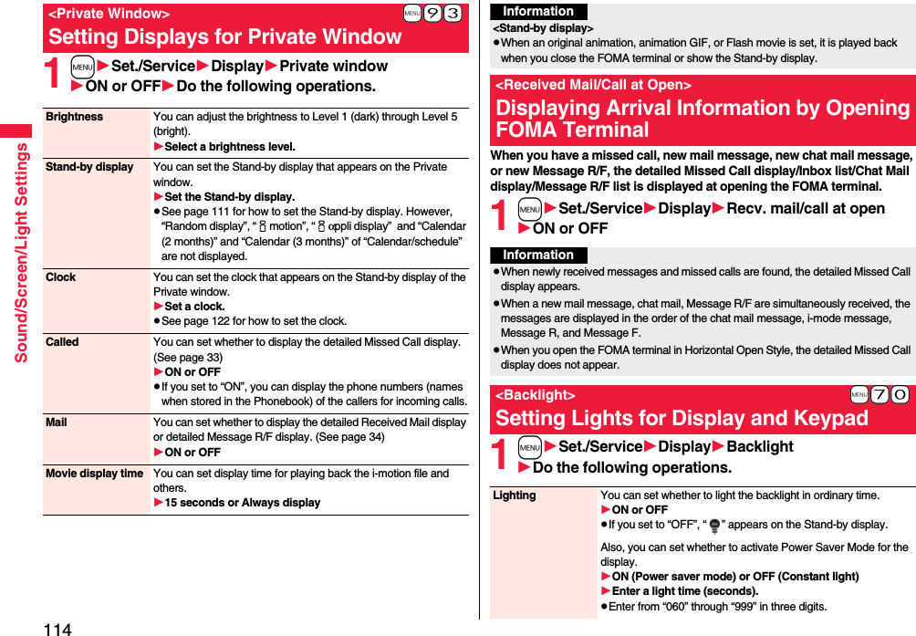 114Sound/Screen/Light Settings1mSet./ServiceDisplayPrivate windowON or OFFDo the following operations.+m-9-3&lt;Private Window&gt;Setting Displays for Private WindowBrightness You can adjust the brightness to Level 1 (dark) through Level 5 (bright).Select a brightness level.Stand-by display You can set the Stand-by display that appears on the Private window.Set the Stand-by display.pSee page 111 for how to set the Stand-by display. However, “Random display”, “imotion”, “iαppli display”  and “Calendar (2 months)” and “Calendar (3 months)” of “Calendar/schedule” are not displayed.Clock You can set the clock that appears on the Stand-by display of the Private window.Set a clock.pSee page 122 for how to set the clock.Called You can set whether to display the detailed Missed Call display. (See page 33)ON or OFFpIf you set to “ON”, you can display the phone numbers (names when stored in the Phonebook) of the callers for incoming calls.Mail You can set whether to display the detailed Received Mail display or detailed Message R/F display. (See page 34)ON or OFFMovie display time You can set display time for playing back the i-motion file and others.15 seconds or Always displayWhen you have a missed call, new mail message, new chat mail message, or new Message R/F, the detailed Missed Call display/Inbox list/Chat Mail display/Message R/F list is displayed at opening the FOMA terminal.1mSet./ServiceDisplayRecv. mail/call at openON or OFF1mSet./ServiceDisplayBacklightDo the following operations.Information&lt;Stand-by display&gt;pWhen an original animation, animation GIF, or Flash movie is set, it is played back when you close the FOMA terminal or show the Stand-by display.&lt;Received Mail/Call at Open&gt;Displaying Arrival Information by Opening FOMA TerminalInformationpWhen newly received messages and missed calls are found, the detailed Missed Call display appears.pWhen a new mail message, chat mail, Message R/F are simultaneously received, the messages are displayed in the order of the chat mail message, i-mode message, Message R, and Message F.pWhen you open the FOMA terminal in Horizontal Open Style, the detailed Missed Call display does not appear.+m-7-0&lt;Backlight&gt;Setting Lights for Display and KeypadLighting You can set whether to light the backlight in ordinary time. ON or OFFpIf you set to “OFF”, “ ” appears on the Stand-by display.Also, you can set whether to activate Power Saver Mode for the display.ON (Power saver mode) or OFF (Constant light)Enter a light time (seconds).pEnter from “060” through “999” in three digits.