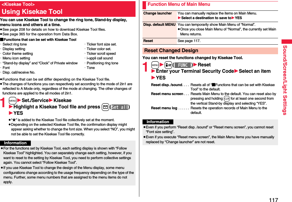 117Sound/Screen/Light SettingsYou can use Kisekae Tool to change the ring tone, Stand-by display, menu icons and others at a time.pSee page 208 for details on how to download Kisekae Tool files.pSee page 365 for the operation from Data Box.■Functions that can be set with Kisekae ToolpFunctions that can be set differ depending on the Kisekae Tool file.pThe changes of functions you can respectively set according to the mode of 2in1 are reflected to A Mode only, regardless of the mode at changing. The other changes of functions are applied to the all modes of 2in1.1mSet./ServiceKisekaeHighlight a Kisekae Tool file and press l()YESp“★” is added to the Kisekae Tool file collectively set at the moment.pDepending on the selected Kisekae Tool file, the confirmation display might appear asking whether to change the font size. When you select “NO”, you might not be able to set the Kisekae Tool file correctly.&lt;Kisekae Tool&gt;Using Kisekae Tool・Select ring tone・Display setting・Color theme setting・Menu icon setting・“Stand-by display” and “Clock” of Private window・Font・Disp. call/receive No.・Ticker font size set.・Ticker color set.・Ticker scroll speed・i-αppli call sound・Positioning ring tone・ToneInformationpFor the functions set by Kisekae Tool, each setting display is shown with “Follow Kisekae Tool” highlighted. You can separately change each setting, however, if you want to reset to the setting by Kisekae Tool, you need to perform collective settings again. You cannot select “Follow Kisekae Tool”.pIf you use Kisekae Tool to change the design of the Menu display, some menu configurations change according to the usage frequency depending on the type of the menu. Further, some menu numbers that are assigned to the menu items do not apply.You can reset the functions changed by Kisekae Tool.1mi()ResetEnter your Terminal Security CodeSelect an itemYESReset disp. /sound. . . .  Resets all of “■Functions that can be set with Kisekae Tool” to the default.Reset menu screen . . .  Resets Main Menu to the default. You can reset also by pressing and holding r for at least one second from the vertical Stand-by display and selecting “YES”.Reset menu log . . . . . .  Resets the operation records of Main Menu to the default.Function Menu of Main MenuChange launcher You can manually replace the items on Main Menu.Select a destination to save toYESDisp. default MENU You can temporarily show Main Menu of “Normal”.pOnce you close Main Menu of “Normal”, the currently set Main Menu returns.Reset See page 117.Reset Changed DesignInformationpEven if you perform “Reset disp. /sound” or “Reset menu screen”, you cannot reset “Font size setting”.pEven if you execute “Reset menu screen”, the Main Menu items you have manually replaced by “Change launcher” are not reset.