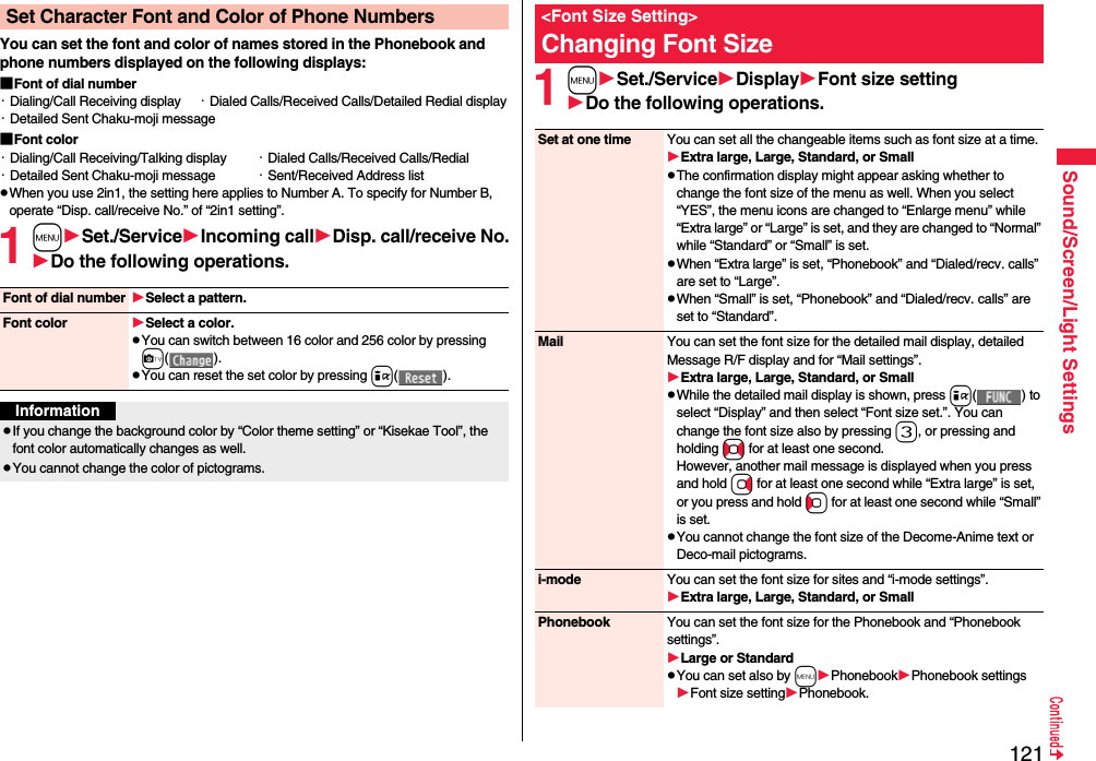 121Sound/Screen/Light SettingsYou can set the font and color of names stored in the Phonebook and phone numbers displayed on the following displays:■Font of dial number・Dialing/Call Receiving display ・Dialed Calls/Received Calls/Detailed Redial display・Detailed Sent Chaku-moji message■Font color・Dialing/Call Receiving/Talking display ・Dialed Calls/Received Calls/Redial・Detailed Sent Chaku-moji message ・Sent/Received Address listpWhen you use 2in1, the setting here applies to Number A. To specify for Number B, operate “Disp. call/receive No.” of “2in1 setting”.1mSet./ServiceIncoming callDisp. call/receive No.Do the following operations.Set Character Font and Color of Phone NumbersFont of dial number Select a pattern.Font color Select a color.pYou can switch between 16 color and 256 color by pressing c().pYou can reset the set color by pressing i().InformationpIf you change the background color by “Color theme setting” or “Kisekae Tool”, the font color automatically changes as well.pYou cannot change the color of pictograms.1mSet./ServiceDisplayFont size settingDo the following operations.&lt;Font Size Setting&gt;Changing Font SizeSet at one time You can set all the changeable items such as font size at a time.Extra large, Large, Standard, or SmallpThe confirmation display might appear asking whether to change the font size of the menu as well. When you select “YES”, the menu icons are changed to “Enlarge menu” while “Extra large” or “Large” is set, and they are changed to “Normal” while “Standard” or “Small” is set.pWhen “Extra large” is set, “Phonebook” and “Dialed/recv. calls” are set to “Large”.pWhen “Small” is set, “Phonebook” and “Dialed/recv. calls” are set to “Standard”.Mail You can set the font size for the detailed mail display, detailed Message R/F display and for “Mail settings”.Extra large, Large, Standard, or SmallpWhile the detailed mail display is shown, press i() to select “Display” and then select “Font size set.”. You can change the font size also by pressing 3, or pressing and holding No for at least one second.However, another mail message is displayed when you press and hold Vo for at least one second while “Extra large” is set, or you press and hold Co for at least one second while “Small” is set.pYou cannot change the font size of the Decome-Anime text or Deco-mail pictograms.i-mode You can set the font size for sites and “i-mode settings”.Extra large, Large, Standard, or SmallPhonebook You can set the font size for the Phonebook and “Phonebook settings”.Large or StandardpYou can set also by mPhonebookPhonebook settingsFont size settingPhonebook.