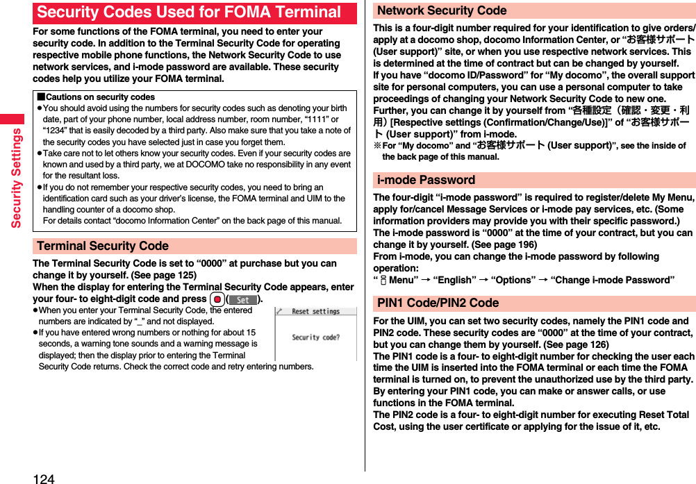 124Security SettingsFor some functions of the FOMA terminal, you need to enter your security code. In addition to the Terminal Security Code for operating respective mobile phone functions, the Network Security Code to use network services, and i-mode password are available. These security codes help you utilize your FOMA terminal.The Terminal Security Code is set to “0000” at purchase but you can change it by yourself. (See page 125)When the display for entering the Terminal Security Code appears, enter your four- to eight-digit code and press Oo().pWhen you enter your Terminal Security Code, the entered numbers are indicated by “_” and not displayed.pIf you have entered wrong numbers or nothing for about 15 seconds, a warning tone sounds and a warning message is displayed; then the display prior to entering the Terminal Security Code returns. Check the correct code and retry entering numbers.Security Codes Used for FOMA Terminal■Cautions on security codespYou should avoid using the numbers for security codes such as denoting your birth date, part of your phone number, local address number, room number, “1111” or “1234” that is easily decoded by a third party. Also make sure that you take a note of the security codes you have selected just in case you forget them.pTake care not to let others know your security codes. Even if your security codes are known and used by a third party, we at DOCOMO take no responsibility in any event for the resultant loss.pIf you do not remember your respective security codes, you need to bring an identification card such as your driver’s license, the FOMA terminal and UIM to the handling counter of a docomo shop.For details contact “docomo Information Center” on the back page of this manual.Terminal Security CodeThis is a four-digit number required for your identification to give orders/apply at a docomo shop, docomo Information Center, or “お客様サポート (User support)” site, or when you use respective network services. This is determined at the time of contract but can be changed by yourself.If you have “docomo ID/Password” for “My docomo”, the overall support site for personal computers, you can use a personal computer to take proceedings of changing your Network Security Code to new one. Further, you can change it by yourself from “各種設定（確認・変更・利用） [Respective settings (Confirmation/Change/Use)]” of “お客様サポート (User support)” from i-mode.※For “My docomo” and “お客様サポート (User support)”, see the inside of the back page of this manual.The four-digit “i-mode password” is required to register/delete My Menu, apply for/cancel Message Services or i-mode pay services, etc. (Some information providers may provide you with their specific password.)The i-mode password is “0000” at the time of your contract, but you can change it by yourself. (See page 196)From i-mode, you can change the i-mode password by following operation:“iMenu” → “English” → “Options” → “Change i-mode Password”For the UIM, you can set two security codes, namely the PIN1 code and PIN2 code. These security codes are “0000” at the time of your contract, but you can change them by yourself. (See page 126)The PIN1 code is a four- to eight-digit number for checking the user each time the UIM is inserted into the FOMA terminal or each time the FOMA terminal is turned on, to prevent the unauthorized use by the third party. By entering your PIN1 code, you can make or answer calls, or use functions in the FOMA terminal.The PIN2 code is a four- to eight-digit number for executing Reset Total Cost, using the user certificate or applying for the issue of it, etc.Network Security Codei-mode PasswordPIN1 Code/PIN2 Code