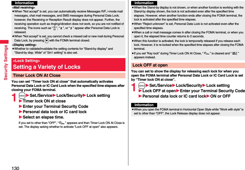 130Security SettingsYou can set “Timer lock ON at close” that automatically activates Personal Data Lock or IC Card Lock when the specified time elapses after closing your FOMA terminal.1mSet./ServiceLock/SecurityLock settingTimer lock ON at closeEnter your Terminal Security CodePersonal data lock or IC card lockSelect an elapse time.If you set to other than “OFF”, “ ” appears and then Timer Lock ON At Close is set. The display asking whether to activate “Lock OFF at open” also appears.Information&lt;Mail receiving&gt;pWhen “Not accept” is set, you can automatically receive Messages R/F, i-mode mail messages, chat mail messages, and SMS messages during Personal Data Lock; however, the Receiving or Reception Result display does not appear. Further, the receiving operation such as ringing/vibration does not work, so you are not notified of receiving. The icons such as “ ”, “ ”, or “ ” appear after Personal Data Lock is released.pWhen “Not accept” is set, you cannot check a missed call or new mail during Personal Data Lock, by pressing .&gt; with the FOMA terminal closed.&lt;Display setting&gt;pWhether to validate/invalidate the setting contents for “Stand-by display” and “Stand-by disp. Wide” of “2in1 setting” is also set.&lt;Lock Setting&gt;Setting a Variety of LocksTimer Lock ON At CloseYou can set to show the display for releasing each lock for when you open the FOMA terminal after Personal Data Lock or IC Card Lock is set by “Timer lock ON at close”.1mSet./ServiceLock/SecurityLock settingLock OFF at openEnter your Terminal Security CodePersonal data lock or IC card lockON or OFFInformationpWhen the Stand-by display is not shown, or when another function is working with the Stand-by display shown, the lock is not activated even after the specified time elapses. However, when another function ends after closing the FOMA terminal, the lock is activated after the specified time elapses.pWhen “Reject unknown” is set, Personal Data Lock is not activated even after the specified time elapses.pWhen a call or mail message comes in after closing the FOMA terminal, or when you open it, the elapsed time counter returns to 0 seconds.pWhen this function is activated, the lock is temporarily released if you release each lock. However, it is re-locked when the specified time elapses after closing the FOMA terminal.pIf you set “Key lock” during Timer Lock ON At Close, “ ” is cleared and “ ” appears instead.Lock OFF at openInformationpWhen you open the FOMA terminal in Horizontal Open Style while “Work with style” is set to other than “OFF”, the Lock Release display does not appear.