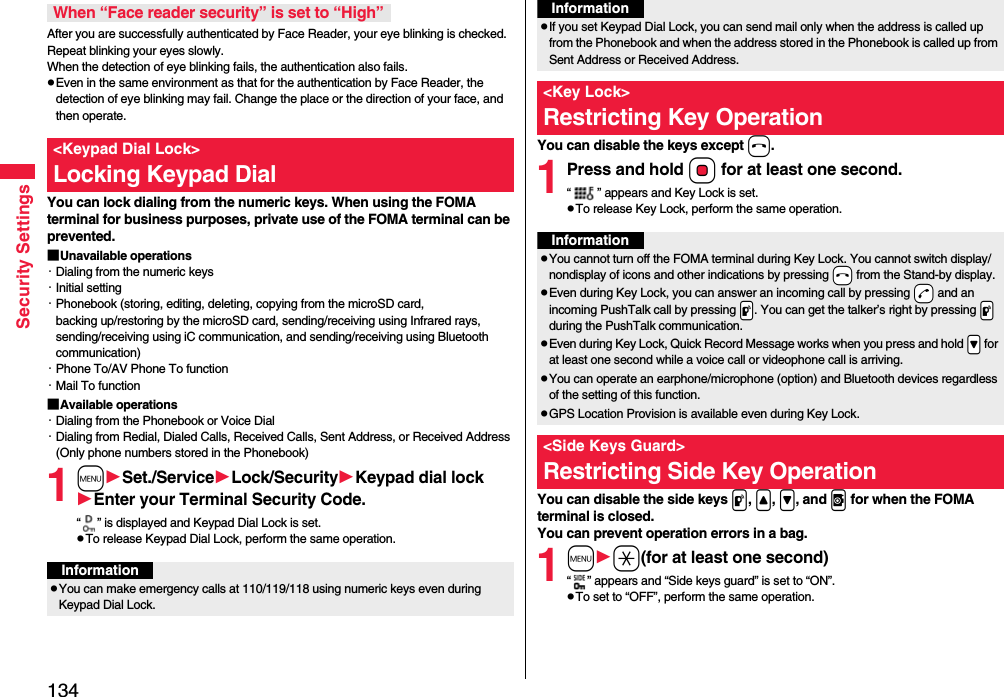 134Security SettingsAfter you are successfully authenticated by Face Reader, your eye blinking is checked. Repeat blinking your eyes slowly. When the detection of eye blinking fails, the authentication also fails.pEven in the same environment as that for the authentication by Face Reader, the detection of eye blinking may fail. Change the place or the direction of your face, and then operate.You can lock dialing from the numeric keys. When using the FOMA terminal for business purposes, private use of the FOMA terminal can be prevented.■Unavailable operations・Dialing from the numeric keys・Initial setting・Phonebook (storing, editing, deleting, copying from the microSD card, backing up/restoring by the microSD card, sending/receiving using Infrared rays, sending/receiving using iC communication, and sending/receiving using Bluetooth communication)・Phone To/AV Phone To function・Mail To function■Available operations・Dialing from the Phonebook or Voice Dial・Dialing from Redial, Dialed Calls, Received Calls, Sent Address, or Received Address (Only phone numbers stored in the Phonebook)1mSet./ServiceLock/SecurityKeypad dial lockEnter your Terminal Security Code.“ ” is displayed and Keypad Dial Lock is set.pTo release Keypad Dial Lock, perform the same operation.When “Face reader security” is set to “High”&lt;Keypad Dial Lock&gt;Locking Keypad DialInformationpYou can make emergency calls at 110/119/118 using numeric keys even during Keypad Dial Lock.You can disable the keys except h.1Press and hold Oo for at least one second.“ ” appears and Key Lock is set.pTo release Key Lock, perform the same operation.You can disable the side keys p, &lt;, &gt;, and v for when the FOMA terminal is closed.You can prevent operation errors in a bag.1ma(for at least one second)“ ” appears and “Side keys guard” is set to “ON”.pTo set to “OFF”, perform the same operation.pIf you set Keypad Dial Lock, you can send mail only when the address is called up from the Phonebook and when the address stored in the Phonebook is called up from Sent Address or Received Address.&lt;Key Lock&gt;Restricting Key OperationInformationInformationpYou cannot turn off the FOMA terminal during Key Lock. You cannot switch display/nondisplay of icons and other indications by pressing -h from the Stand-by display.pEven during Key Lock, you can answer an incoming call by pressing -d and an incoming PushTalk call by pressing .p. You can get the talker’s right by pressing .p during the PushTalk communication.pEven during Key Lock, Quick Record Message works when you press and hold .&gt; for at least one second while a voice call or videophone call is arriving.pYou can operate an earphone/microphone (option) and Bluetooth devices regardless of the setting of this function.pGPS Location Provision is available even during Key Lock.&lt;Side Keys Guard&gt;Restricting Side Key Operation