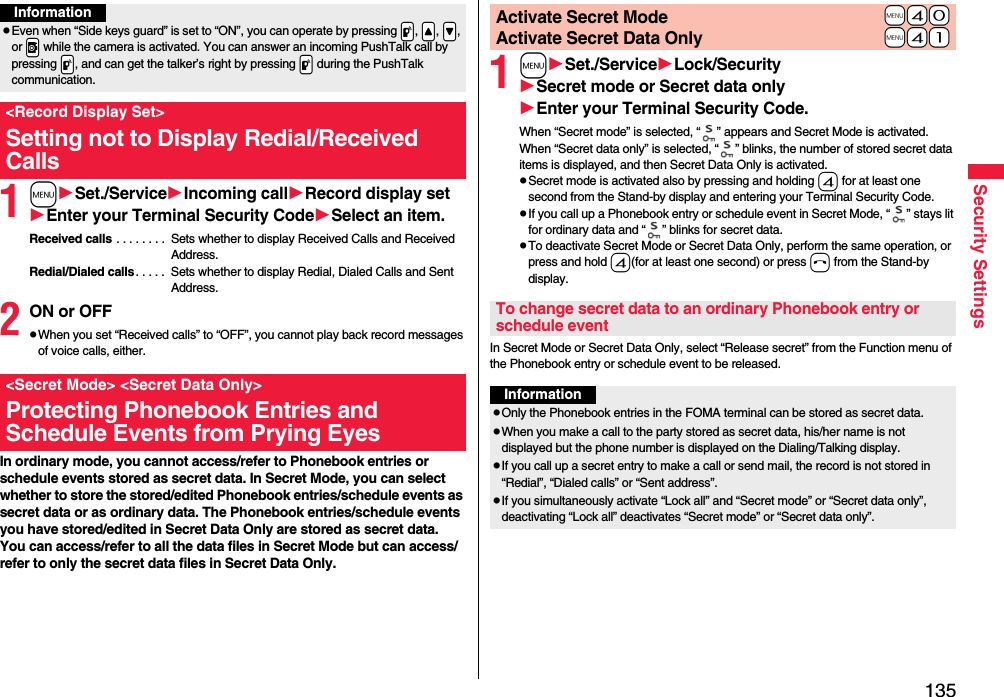 135Security Settings1mSet./ServiceIncoming callRecord display setEnter your Terminal Security CodeSelect an item.Received calls . . . . . . . .  Sets whether to display Received Calls and Received Address.Redial/Dialed calls. . . . .  Sets whether to display Redial, Dialed Calls and Sent Address.2ON or OFFpWhen you set “Received calls” to “OFF”, you cannot play back record messages of voice calls, either.In ordinary mode, you cannot access/refer to Phonebook entries or schedule events stored as secret data. In Secret Mode, you can select whether to store the stored/edited Phonebook entries/schedule events as secret data or as ordinary data. The Phonebook entries/schedule events you have stored/edited in Secret Data Only are stored as secret data.You can access/refer to all the data files in Secret Mode but can access/refer to only the secret data files in Secret Data Only.InformationpEven when “Side keys guard” is set to “ON”, you can operate by pressing .p, .&lt;, .&gt;, or .v while the camera is activated. You can answer an incoming PushTalk call by pressing .p, and can get the talker’s right by pressing .p during the PushTalk communication.&lt;Record Display Set&gt;Setting not to Display Redial/Received Calls&lt;Secret Mode&gt; &lt;Secret Data Only&gt;Protecting Phonebook Entries and Schedule Events from Prying Eyes1mSet./ServiceLock/SecuritySecret mode or Secret data onlyEnter your Terminal Security Code.When “Secret mode” is selected, “ ” appears and Secret Mode is activated.When “Secret data only” is selected, “ ” blinks, the number of stored secret data items is displayed, and then Secret Data Only is activated.pSecret mode is activated also by pressing and holding 4 for at least one second from the Stand-by display and entering your Terminal Security Code.pIf you call up a Phonebook entry or schedule event in Secret Mode, “ ” stays lit for ordinary data and “ ” blinks for secret data.pTo deactivate Secret Mode or Secret Data Only, perform the same operation, or press and hold 4(for at least one second) or press h from the Stand-by display.In Secret Mode or Secret Data Only, select “Release secret” from the Function menu of the Phonebook entry or schedule event to be released.+m-4-0Activate Secret Mode+m-4-1Activate Secret Data OnlyTo change secret data to an ordinary Phonebook entry or schedule eventInformationpOnly the Phonebook entries in the FOMA terminal can be stored as secret data.pWhen you make a call to the party stored as secret data, his/her name is not displayed but the phone number is displayed on the Dialing/Talking display.pIf you call up a secret entry to make a call or send mail, the record is not stored in “Redial”, “Dialed calls” or “Sent address”.pIf you simultaneously activate “Lock all” and “Secret mode” or “Secret data only”, deactivating “Lock all” deactivates “Secret mode” or “Secret data only”.