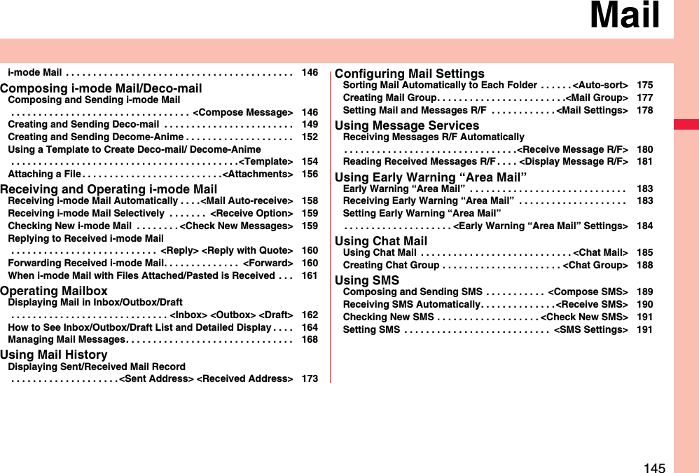 145Maili-mode Mail  . . . . . . . . . . . . . . . . . . . . . . . . . . . . . . . . . . . . . . . . . . 146Composing i-mode Mail/Deco-mailComposing and Sending i-mode Mail . . . . . . . . . . . . . . . . . . . . . . . . . . . . . . . . .  &lt;Compose Message&gt; 146Creating and Sending Deco-mail  . . . . . . . . . . . . . . . . . . . . . . . . 149Creating and Sending Decome-Anime . . . . . . . . . . . . . . . . . . . . 152Using a Template to Create Deco-mail/ Decome-Anime . . . . . . . . . . . . . . . . . . . . . . . . . . . . . . . . . . . . . . . . . .&lt;Template&gt; 154Attaching a File . . . . . . . . . . . . . . . . . . . . . . . . . .&lt;Attachments&gt; 156Receiving and Operating i-mode MailReceiving i-mode Mail Automatically . . . .&lt;Mail Auto-receive&gt; 158Receiving i-mode Mail Selectively  . . . . . . .  &lt;Receive Option&gt; 159Checking New i-mode Mail  . . . . . . . . &lt;Check New Messages&gt; 159Replying to Received i-mode Mail . . . . . . . . . . . . . . . . . . . . . . . . . . .  &lt;Reply&gt; &lt;Reply with Quote&gt; 160Forwarding Received i-mode Mail. . . . . . . . . . . . . .  &lt;Forward&gt; 160When i-mode Mail with Files Attached/Pasted is Received . . . 161Operating MailboxDisplaying Mail in Inbox/Outbox/Draft . . . . . . . . . . . . . . . . . . . . . . . . . . . . . &lt;Inbox&gt; &lt;Outbox&gt; &lt;Draft&gt; 162How to See Inbox/Outbox/Draft List and Detailed Display . . . . 164Managing Mail Messages. . . . . . . . . . . . . . . . . . . . . . . . . . . . . . . 168Using Mail HistoryDisplaying Sent/Received Mail Record . . . . . . . . . . . . . . . . . . . . &lt;Sent Address&gt; &lt;Received Address&gt; 173Configuring Mail SettingsSorting Mail Automatically to Each Folder  . . . . . . &lt;Auto-sort&gt; 175Creating Mail Group. . . . . . . . . . . . . . . . . . . . . . . .&lt;Mail Group&gt; 177Setting Mail and Messages R/F  . . . . . . . . . . . . &lt;Mail Settings&gt; 178Using Message ServicesReceiving Messages R/F Automatically. . . . . . . . . . . . . . . . . . . . . . . . . . . . . . . .&lt;Receive Message R/F&gt; 180Reading Received Messages R/F . . . . &lt;Display Message R/F&gt; 181Using Early Warning “Area Mail”Early Warning “Area Mail”  . . . . . . . . . . . . . . . . . . . . . . . . . . . . .  183Receiving Early Warning “Area Mail”  . . . . . . . . . . . . . . . . . . . .  183Setting Early Warning “Area Mail”. . . . . . . . . . . . . . . . . . . . &lt;Early Warning “Area Mail” Settings&gt; 184Using Chat MailUsing Chat Mail  . . . . . . . . . . . . . . . . . . . . . . . . . . . . &lt;Chat Mail&gt; 185Creating Chat Group . . . . . . . . . . . . . . . . . . . . . . &lt;Chat Group&gt; 188Using SMSComposing and Sending SMS  . . . . . . . . . . .  &lt;Compose SMS&gt; 189Receiving SMS Automatically. . . . . . . . . . . . . . &lt;Receive SMS&gt; 190Checking New SMS . . . . . . . . . . . . . . . . . . . &lt;Check New SMS&gt; 191Setting SMS  . . . . . . . . . . . . . . . . . . . . . . . . . . .  &lt;SMS Settings&gt; 191