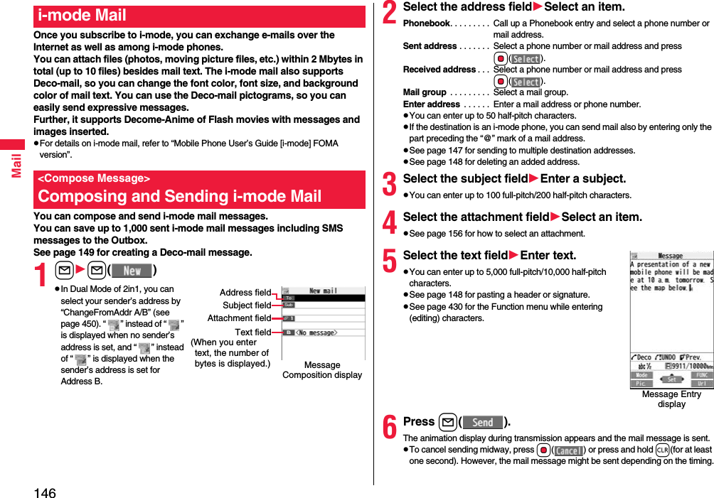 146MailOnce you subscribe to i-mode, you can exchange e-mails over the Internet as well as among i-mode phones.You can attach files (photos, moving picture files, etc.) within 2 Mbytes in total (up to 10 files) besides mail text. The i-mode mail also supports Deco-mail, so you can change the font color, font size, and background color of mail text. You can use the Deco-mail pictograms, so you can easily send expressive messages.Further, it supports Decome-Anime of Flash movies with messages and images inserted.pFor details on i-mode mail, refer to “Mobile Phone User’s Guide [i-mode] FOMA version”.You can compose and send i-mode mail messages.You can save up to 1,000 sent i-mode mail messages including SMS messages to the Outbox.See page 149 for creating a Deco-mail message.1ll()pIn Dual Mode of 2in1, you can select your sender’s address by “ChangeFromAddr A/B” (see page 450). “ ” instead of “ ” is displayed when no sender’s address is set, and “ ” instead of “ ” is displayed when the sender’s address is set for Address B.i-mode Mail&lt;Compose Message&gt;Composing and Sending i-mode MailMessage Composition displayAddress fieldSubject fieldAttachment fieldText field(When you enter text, the number of bytes is displayed.)2Select the address fieldSelect an item.Phonebook. . . . . . . . .  Call up a Phonebook entry and select a phone number or mail address.Sent address . . . . . . .  Select a phone number or mail address and press Oo().Received address . . .  Select a phone number or mail address and press Oo().Mail group  . . . . . . . . .  Select a mail group.Enter address  . . . . . .  Enter a mail address or phone number.pYou can enter up to 50 half-pitch characters.pIf the destination is an i-mode phone, you can send mail also by entering only the part preceding the “@” mark of a mail address.pSee page 147 for sending to multiple destination addresses.pSee page 148 for deleting an added address.3Select the subject fieldEnter a subject.pYou can enter up to 100 full-pitch/200 half-pitch characters.4Select the attachment fieldSelect an item.pSee page 156 for how to select an attachment.5Select the text fieldEnter text.pYou can enter up to 5,000 full-pitch/10,000 half-pitch characters.pSee page 148 for pasting a header or signature.pSee page 430 for the Function menu while entering (editing) characters.6Press l().The animation display during transmission appears and the mail message is sent.pTo cancel sending midway, press Oo( ) or press and hold r(for at least one second). However, the mail message might be sent depending on the timing.Message Entry display