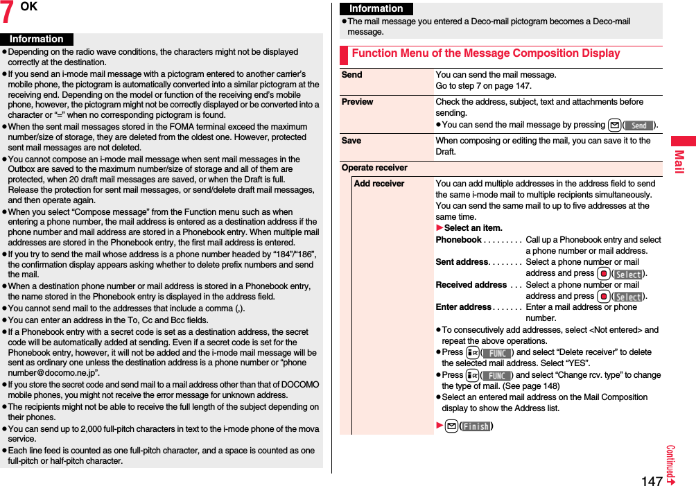 147Mail7OKInformationpDepending on the radio wave conditions, the characters might not be displayed correctly at the destination.pIf you send an i-mode mail message with a pictogram entered to another carrier’s mobile phone, the pictogram is automatically converted into a similar pictogram at the receiving end. Depending on the model or function of the receiving end’s mobile phone, however, the pictogram might not be correctly displayed or be converted into a character or “=” when no corresponding pictogram is found.pWhen the sent mail messages stored in the FOMA terminal exceed the maximum number/size of storage, they are deleted from the oldest one. However, protected sent mail messages are not deleted.pYou cannot compose an i-mode mail message when sent mail messages in the Outbox are saved to the maximum number/size of storage and all of them are protected, when 20 draft mail messages are saved, or when the Draft is full.Release the protection for sent mail messages, or send/delete draft mail messages, and then operate again.pWhen you select “Compose message” from the Function menu such as when entering a phone number, the mail address is entered as a destination address if the phone number and mail address are stored in a Phonebook entry. When multiple mail addresses are stored in the Phonebook entry, the first mail address is entered.pIf you try to send the mail whose address is a phone number headed by “184”/“186”, the confirmation display appears asking whether to delete prefix numbers and send the mail.pWhen a destination phone number or mail address is stored in a Phonebook entry, the name stored in the Phonebook entry is displayed in the address field.pYou cannot send mail to the addresses that include a comma (,).pYou can enter an address in the To, Cc and Bcc fields.pIf a Phonebook entry with a secret code is set as a destination address, the secret code will be automatically added at sending. Even if a secret code is set for the Phonebook entry, however, it will not be added and the i-mode mail message will be sent as ordinary one unless the destination address is a phone number or “phone number@docomo.ne.jp”.pIf you store the secret code and send mail to a mail address other than that of DOCOMO mobile phones, you might not receive the error message for unknown address.pThe recipients might not be able to receive the full length of the subject depending on their phones.pYou can send up to 2,000 full-pitch characters in text to the i-mode phone of the mova service.pEach line feed is counted as one full-pitch character, and a space is counted as one full-pitch or half-pitch character.pThe mail message you entered a Deco-mail pictogram becomes a Deco-mail message.Function Menu of the Message Composition DisplayInformationSend You can send the mail message.Go to step 7 on page 147.Preview Check the address, subject, text and attachments before sending.pYou can send the mail message by pressing l().Save When composing or editing the mail, you can save it to the Draft.Operate receiverAdd receiver You can add multiple addresses in the address field to send the same i-mode mail to multiple recipients simultaneously. You can send the same mail to up to five addresses at the same time.Select an item.Phonebook . . . . . . . . .  Call up a Phonebook entry and select a phone number or mail address.Sent address. . . . . . . .  Select a phone number or mail address and press Oo().Received address  . . .  Select a phone number or mail address and press Oo().Enter address . . . . . . .  Enter a mail address or phone number.pTo consecutively add addresses, select &lt;Not entered&gt; and repeat the above operations.pPress i( ) and select “Delete receiver” to delete the selected mail address. Select “YES”.pPress i( ) and select “Change rcv. type” to change the type of mail. (See page 148)pSelect an entered mail address on the Mail Composition display to show the Address list.l()