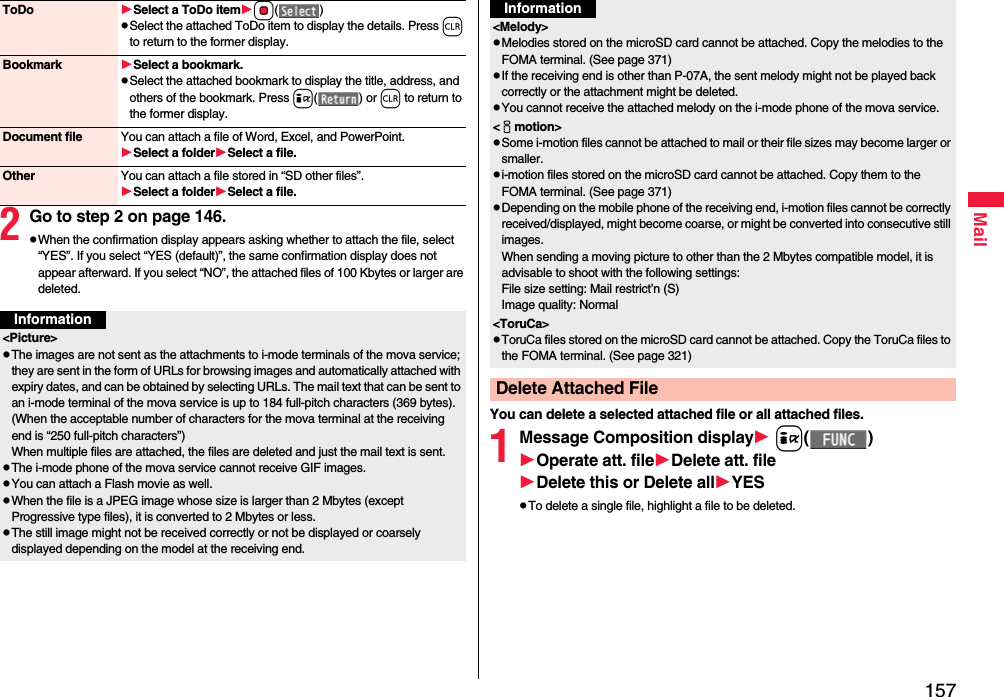 157Mail2Go to step 2 on page 146.pWhen the confirmation display appears asking whether to attach the file, select “YES”. If you select “YES (default)”, the same confirmation display does not appear afterward. If you select “NO”, the attached files of 100 Kbytes or larger are deleted.ToDo Select a ToDo itemOo()pSelect the attached ToDo item to display the details. Press r to return to the former display.Bookmark Select a bookmark.pSelect the attached bookmark to display the title, address, and others of the bookmark. Press i() or r to return to the former display.Document file You can attach a file of Word, Excel, and PowerPoint.Select a folderSelect a file.Other You can attach a file stored in “SD other files”.Select a folderSelect a file.Information&lt;Picture&gt;pThe images are not sent as the attachments to i-mode terminals of the mova service; they are sent in the form of URLs for browsing images and automatically attached with expiry dates, and can be obtained by selecting URLs. The mail text that can be sent to an i-mode terminal of the mova service is up to 184 full-pitch characters (369 bytes). (When the acceptable number of characters for the mova terminal at the receiving end is “250 full-pitch characters”) When multiple files are attached, the files are deleted and just the mail text is sent.pThe i-mode phone of the mova service cannot receive GIF images.pYou can attach a Flash movie as well.pWhen the file is a JPEG image whose size is larger than 2 Mbytes (except Progressive type files), it is converted to 2 Mbytes or less.pThe still image might not be received correctly or not be displayed or coarsely displayed depending on the model at the receiving end.You can delete a selected attached file or all attached files.1Message Composition display i()Operate att. fileDelete att. fileDelete this or Delete allYESpTo delete a single file, highlight a file to be deleted.&lt;Melody&gt;pMelodies stored on the microSD card cannot be attached. Copy the melodies to the FOMA terminal. (See page 371)pIf the receiving end is other than P-07A, the sent melody might not be played back correctly or the attachment might be deleted.pYou cannot receive the attached melody on the i-mode phone of the mova service.&lt;imotion&gt;pSome i-motion files cannot be attached to mail or their file sizes may become larger or smaller.pi-motion files stored on the microSD card cannot be attached. Copy them to the FOMA terminal. (See page 371)pDepending on the mobile phone of the receiving end, i-motion files cannot be correctly received/displayed, might become coarse, or might be converted into consecutive still images.When sending a moving picture to other than the 2 Mbytes compatible model, it is advisable to shoot with the following settings:File size setting: Mail restrict’n (S)Image quality: Normal&lt;ToruCa&gt;pToruCa files stored on the microSD card cannot be attached. Copy the ToruCa files to the FOMA terminal. (See page 321)Delete Attached FileInformation