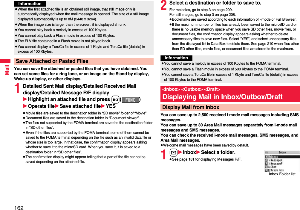 162MailYou can save the attached or pasted files that you have obtained. You can set some files for a ring tone, or an image on the Stand-by display, Wake-up display, or other displays.1Detailed Sent Mail display/Detailed Received Mail display/Detailed Message R/F displayHighlight an attached file and press i()Operate fileSave attached fileYESpMovie files are saved to the destination folder in “SD movie” folder of “Movie”.pDocument files are saved to the destination folder in “Document viewer”.pThe files not supported by the FOMA terminal are saved to the destination folder in “SD other files”.pEven if the files are supported by the FOMA terminal, some of them cannot be saved to the FOMA terminal depending on the file such as an invalid data file or whose size is too large. In that case, the confirmation display appears asking whether to save it to the microSD card. When you save it, it is saved to a destination folder in “SD other files”.pThe confirmation display might appear telling that a part of the file cannot be saved depending on the attached file.pWhen the first attached file is an obtained still image, that still image only is automatically displayed when the mail message is opened. The size of a still image displayed automatically is up to 8M (2448 x 3264). pWhen the image size is larger than the screen, it is displayed shrunk.pYou cannot play back a melody in excess of 100 Kbytes.pYou cannot play back a Flash movie in excess of 100 Kbytes.pThe FLV file contained in a Flash movie is not played back.pYou cannot display a ToruCa file in excess of 1 Kbyte and ToruCa file (details) in excess of 100 Kbytes.Save Attached or Pasted FilesInformation2Select a destination or folder to save to.For melodies, go to step 3 on page 209.For still images, go to step 3 on page 208.pBookmarks are saved according to each information of i-mode or Full Browser.pIf the maximum number of files has already been saved to the microSD card or there is no usable memory space when you save SD other files, movie files, or document files, the confirmation display appears asking whether to delete unnecessary files to save new files. Select “YES”, and select unnecessary files from the displayed list in Data Box to delete them. See page 210 when files other than SD other files, movie files, or document files are stored to the maximum.You can save up to 2,500 received i-mode mail messages including SMS messages. You can save up to 30 Area Mail messages separately from i-mode mail messages and SMS messages.You can check the received i-mode mail messages, SMS messages, and Area Mail messages.pWelcome mail messages have been saved by default.1lInboxSelect a folder.pSee page 181 for displaying Messages R/F.InformationpYou cannot save a melody in excess of 100 Kbytes to the FOMA terminal.pYou cannot save a Flash movie in excess of 500 Kbytes to the FOMA terminal.pYou cannot save a ToruCa file in excess of 1 Kbyte and ToruCa file (details) in excess of 100 Kbytes to the FOMA terminal.&lt;Inbox&gt; &lt;Outbox&gt; &lt;Draft&gt;Displaying Mail in Inbox/Outbox/DraftDisplay Mail from InboxInbox Folder list