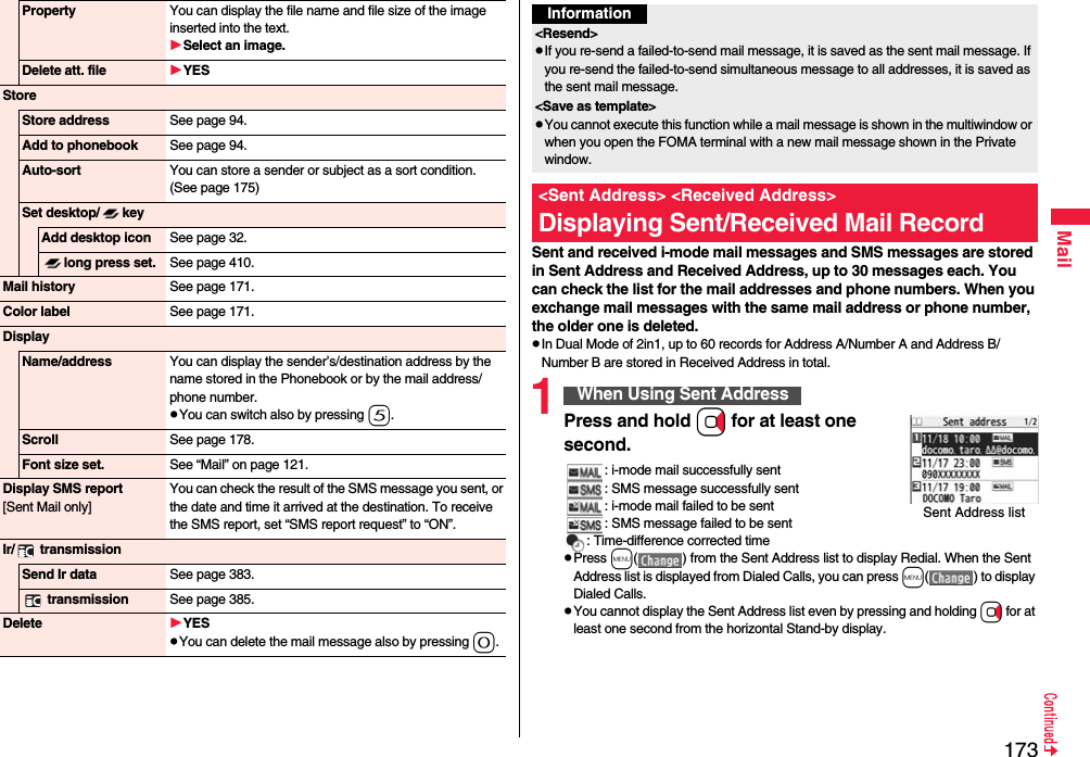 173MailProperty You can display the file name and file size of the image inserted into the text.Select an image.Delete att. file YESStoreStore address See page 94.Add to phonebook See page 94.Auto-sort You can store a sender or subject as a sort condition. (See page 175)Set desktop/ keyAdd desktop icon See page 32.long press set. See page 410.Mail history See page 171.Color label See page 171.DisplayName/address You can display the sender’s/destination address by the name stored in the Phonebook or by the mail address/phone number.pYou can switch also by pressing 5.Scroll See page 178.Font size set. See “Mail” on page 121.Display SMS report[Sent Mail only]You can check the result of the SMS message you sent, or the date and time it arrived at the destination. To receive the SMS report, set “SMS report request” to “ON”.Ir/  transmissionSend Ir data See page 383. transmission See page 385.Delete YESpYou can delete the mail message also by pressing 0.Sent and received i-mode mail messages and SMS messages are stored in Sent Address and Received Address, up to 30 messages each. You can check the list for the mail addresses and phone numbers. When you exchange mail messages with the same mail address or phone number, the older one is deleted.pIn Dual Mode of 2in1, up to 60 records for Address A/Number A and Address B/Number B are stored in Received Address in total.1Press and hold Vo for at least one second.: i-mode mail successfully sent: SMS message successfully sent: i-mode mail failed to be sent: SMS message failed to be sent: Time-difference corrected timepPress m( ) from the Sent Address list to display Redial. When the Sent Address list is displayed from Dialed Calls, you can press m( ) to display Dialed Calls.pYou cannot display the Sent Address list even by pressing and holding Vo for at least one second from the horizontal Stand-by display.Information&lt;Resend&gt;pIf you re-send a failed-to-send mail message, it is saved as the sent mail message. If you re-send the failed-to-send simultaneous message to all addresses, it is saved as the sent mail message.&lt;Save as template&gt;pYou cannot execute this function while a mail message is shown in the multiwindow or when you open the FOMA terminal with a new mail message shown in the Private window.&lt;Sent Address&gt; &lt;Received Address&gt;Displaying Sent/Received Mail RecordWhen Using Sent AddressSent Address list