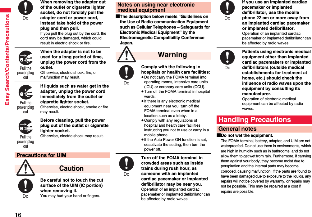 16Easy Search/Contents/PrecautionsWhen removing the adapter out of the outlet or cigarette lighter socket, do not forcibly pull the adapter cord or power cord, instead take hold of the power plug and then pull.If you pull the plug out by the cord, the cord may be damaged, which could result in electric shock or fire.When the adapter is not to be used for a long period of time, unplug the power cord from the outlet.Otherwise, electric shock, fire, or malfunction may result.If liquids such as water get in the adapter, unplug the power cord immediately from the outlet or cigarette lighter socket.Otherwise, electric shock, smoke or fire may result.Before cleaning, pull the power plug out of the outlet or cigarette lighter socket.Otherwise, electric shock may result.Be careful not to touch the cut surface of the UIM (IC portion) when removing it.You may hurt your hand or fingers.Precautions for UIM CautionDo Pull the power plug out Pull the power plug out Pull the power plug out Do ■The description below meets “Guidelines on the Use of Radio-communication Equipment such as Cellular Telephones – Safeguards for Electronic Medical Equipment” by the Electromagnetic Compatibility Conference Japan.Comply with the following in hospitals or health care facilities:pDo not carry the FOMA terminal into operating rooms, intensive care units (ICU) or coronary care units (CCU).pTurn off the FOMA terminal in hospital wards.pIf there is any electronic medical equipment near you, turn off the FOMA terminal even when in a location such as a lobby.pComply with any regulations of hospital and health care facilities instructing you not to use or carry in a mobile phone.pIf the Auto Power ON function is set, deactivate the setting, then turn the power off.Turn off the FOMA terminal in crowded areas such as inside trains during rush hour, as someone with an implanted cardiac pacemaker or implanted defibrillator may be near you.Operation of an implanted cardiac pacemaker or implanted defibrillator can be affected by radio waves.Notes on using near electronic medical equipment WarningDo Do If you use an implanted cardiac pacemaker or implanted defibrillator, use the mobile phone 22 cm or more away from an implanted cardiac pacemaker or implanted defibrillator.Operation of an implanted cardiac pacemaker or implanted defibrillator can be affected by radio waves.Patients using electronic medical equipment other than implanted cardiac pacemakers or implanted defibrillators (outside medical establishments for treatment at home, etc.) should check the influence of radio waves upon the equipment by consulting its manufacturer.Operation of electronic medical equipment can be affected by radio waves.■Do not wet the equipment.The FOMA terminal, battery, adapter, and UIM are not waterproofed. Do not use them in environments, which are high in humidity such as in bathrooms, and do not allow them to get wet from rain. Furthermore, if carrying them against your body, they become moist due to perspiration and the internal parts may become corroded, causing malfunction. If the parts are found to have been damaged due to exposure to the liquids, any repairs will not be covered by warranty, or repairs may not be possible. This may be repaired at a cost if repairs are possible.Handling PrecautionsGeneral notesDo Do 