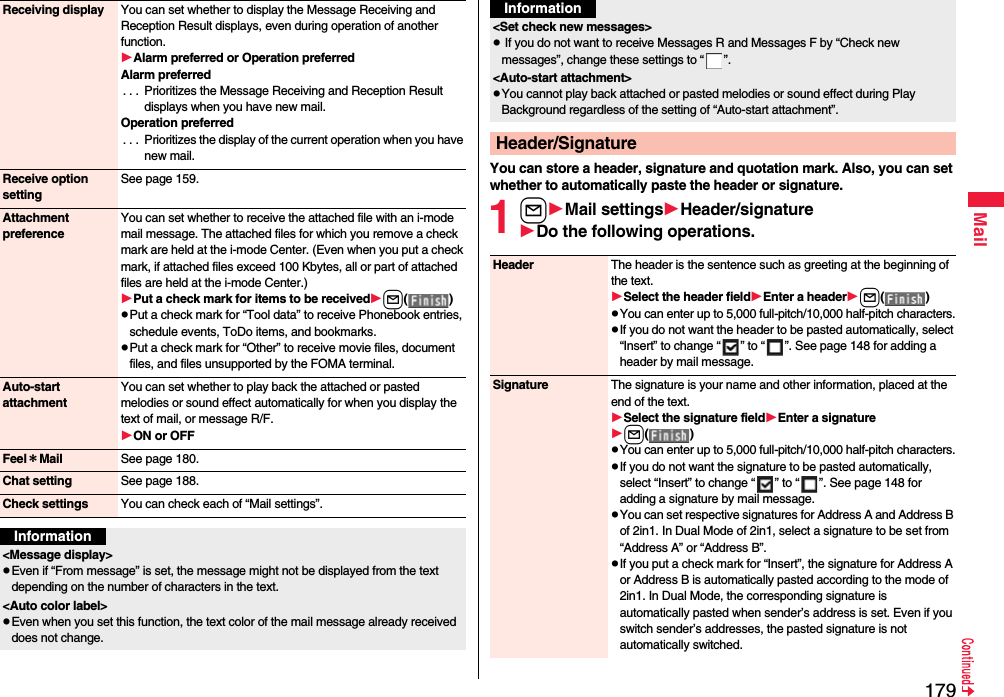179MailReceiving display You can set whether to display the Message Receiving and Reception Result displays, even during operation of another function.Alarm preferred or Operation preferredAlarm preferred. . .  Prioritizes the Message Receiving and Reception Result displays when you have new mail.Operation preferred. . .  Prioritizes the display of the current operation when you have new mail.Receive option settingSee page 159.Attachment preferenceYou can set whether to receive the attached file with an i-mode mail message. The attached files for which you remove a check mark are held at the i-mode Center. (Even when you put a check mark, if attached files exceed 100 Kbytes, all or part of attached files are held at the i-mode Center.)Put a check mark for items to be receivedl()pPut a check mark for “Tool data” to receive Phonebook entries, schedule events, ToDo items, and bookmarks.pPut a check mark for “Other” to receive movie files, document files, and files unsupported by the FOMA terminal.Auto-start attachmentYou can set whether to play back the attached or pasted melodies or sound effect automatically for when you display the text of mail, or message R/F.ON or OFFFeel＊Mail See page 180.Chat setting See page 188.Check settings You can check each of “Mail settings”.Information&lt;Message display&gt;pEven if “From message” is set, the message might not be displayed from the text depending on the number of characters in the text.&lt;Auto color label&gt;pEven when you set this function, the text color of the mail message already received does not change.You can store a header, signature and quotation mark. Also, you can set whether to automatically paste the header or signature.1lMail settingsHeader/signatureDo the following operations.&lt;Set check new messages&gt;p If you do not want to receive Messages R and Messages F by “Check new messages”, change these settings to “ ”.&lt;Auto-start attachment&gt;pYou cannot play back attached or pasted melodies or sound effect during Play Background regardless of the setting of “Auto-start attachment”.Header/SignatureInformationHeader The header is the sentence such as greeting at the beginning of the text.Select the header fieldEnter a headerl()pYou can enter up to 5,000 full-pitch/10,000 half-pitch characters.pIf you do not want the header to be pasted automatically, select “Insert” to change “ ” to “ ”. See page 148 for adding a header by mail message.Signature The signature is your name and other information, placed at the end of the text.Select the signature fieldEnter a signaturel()pYou can enter up to 5,000 full-pitch/10,000 half-pitch characters.pIf you do not want the signature to be pasted automatically, select “Insert” to change “ ” to “ ”. See page 148 for adding a signature by mail message.pYou can set respective signatures for Address A and Address B of 2in1. In Dual Mode of 2in1, select a signature to be set from “Address A” or “Address B”.pIf you put a check mark for “Insert”, the signature for Address A or Address B is automatically pasted according to the mode of 2in1. In Dual Mode, the corresponding signature is automatically pasted when sender’s address is set. Even if you switch sender’s addresses, the pasted signature is not automatically switched.