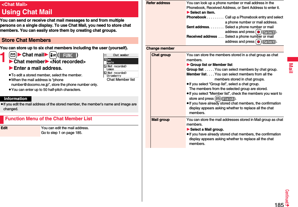185MailYou can send or receive chat mail messages to and from multiple persons on a single display. To use Chat Mail, you need to store chat members. You can easily store them by creating chat groups.You can store up to six chat members including the user (yourself).1lChat maili()Chat member&lt;Not recorded&gt;Enter a mail address.pTo edit a stored member, select the member.pWhen the mail address is “phone number@docomo.ne.jp”, store the phone number only.pYou can enter up to 50 half-pitch characters.&lt;Chat Mail&gt;Using Chat MailStore Chat MembersChat Member listInformationpIf you edit the mail address of the stored member, the member’s name and image are changed.Function Menu of the Chat Member ListEdit You can edit the mail address.Go to step 1 on page 185.Refer address You can look up a phone number or mail address in the Phonebook, Received Address, or Sent Address to enter it.Select an item.Phonebook . . . . . . . . .  Call up a Phonebook entry and select a phone number or mail address.Sent address. . . . . . . .  Select a phone number or mail address and press Oo().Received address  . . .  Select a phone number or mail address and press Oo().Change memberChat group You can store the members stored in a chat group as chat members.Group list or Member listGroup list  . . . . . You can select members by chat group.Member list . . . . You can select members from all the members stored in chat groups.pIf you select “Group list”, select a chat group.The members from the selected group are stored.pIf you select “Member list”, check the members you want to store and press l().pIf you have already stored chat members, the confirmation display appears asking whether to replace all the chat members.Mail group You can store the mail addresses stored in Mail group as chat members.Select a Mail group.pIf you have already stored chat members, the confirmation display appears asking whether to replace all the chat members.