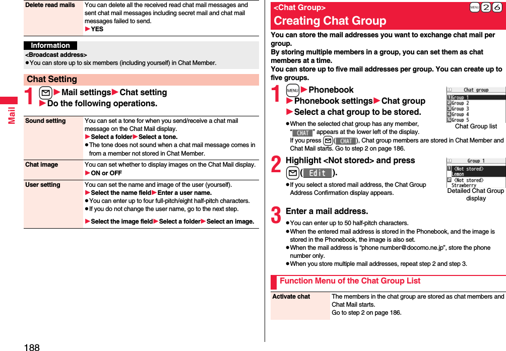 188Mail1lMail settingsChat settingDo the following operations.Delete read mails You can delete all the received read chat mail messages and sent chat mail messages including secret mail and chat mail messages failed to send.YESInformation&lt;Broadcast address&gt;pYou can store up to six members (including yourself) in Chat Member.Chat SettingSound setting You can set a tone for when you send/receive a chat mail message on the Chat Mail display.Select a folderSelect a tone.pThe tone does not sound when a chat mail message comes in from a member not stored in Chat Member.Chat image You can set whether to display images on the Chat Mail display.ON or OFFUser setting You can set the name and image of the user (yourself).Select the name fieldEnter a user name.pYou can enter up to four full-pitch/eight half-pitch characters.pIf you do not change the user name, go to the next step.Select the image fieldSelect a folderSelect an image.You can store the mail addresses you want to exchange chat mail per group.By storing multiple members in a group, you can set them as chat members at a time.You can store up to five mail addresses per group. You can create up to five groups.1mPhonebookPhonebook settingsChat groupSelect a chat group to be stored.pWhen the selected chat group has any member, “ ” appears at the lower left of the display.If you press l( ), Chat group members are stored in Chat Member and Chat Mail starts. Go to step 2 on page 186.2Highlight &lt;Not stored&gt; and pressl().pIf you select a stored mail address, the Chat Group Address Confirmation display appears.3Enter a mail address.pYou can enter up to 50 half-pitch characters.pWhen the entered mail address is stored in the Phonebook, and the image is stored in the Phonebook, the image is also set.pWhen the mail address is “phone number@docomo.ne.jp”, store the phone number only.pWhen you store multiple mail addresses, repeat step 2 and step 3.+m-2-6&lt;Chat Group&gt;Creating Chat GroupChat Group listDetailed Chat Group displayFunction Menu of the Chat Group ListActivate chat The members in the chat group are stored as chat members and Chat Mail starts.Go to step 2 on page 186.