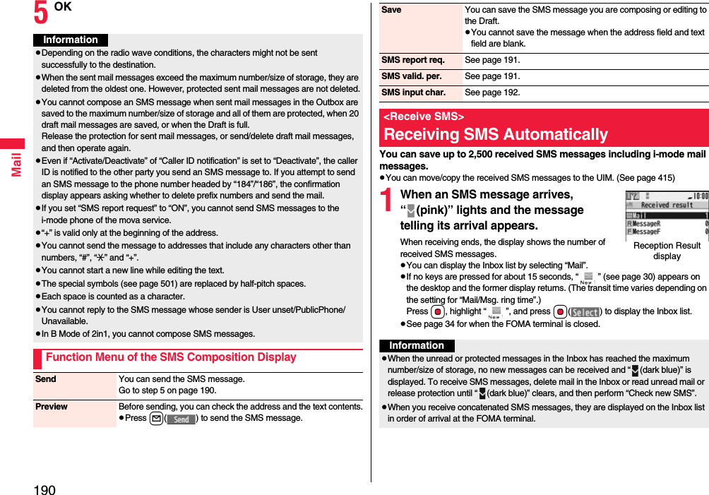 190Mail5OKInformationpDepending on the radio wave conditions, the characters might not be sent successfully to the destination.pWhen the sent mail messages exceed the maximum number/size of storage, they are deleted from the oldest one. However, protected sent mail messages are not deleted.pYou cannot compose an SMS message when sent mail messages in the Outbox are saved to the maximum number/size of storage and all of them are protected, when 20 draft mail messages are saved, or when the Draft is full.Release the protection for sent mail messages, or send/delete draft mail messages, and then operate again.pEven if “Activate/Deactivate” of “Caller ID notification” is set to “Deactivate”, the caller ID is notified to the other party you send an SMS message to. If you attempt to send an SMS message to the phone number headed by “184”/“186”, the confirmation display appears asking whether to delete prefix numbers and send the mail.pIf you set “SMS report request” to “ON”, you cannot send SMS messages to the i-mode phone of the mova service.p“+” is valid only at the beginning of the address.pYou cannot send the message to addresses that include any characters other than numbers, “#”, “:” and “+”.pYou cannot start a new line while editing the text.pThe special symbols (see page 501) are replaced by half-pitch spaces.pEach space is counted as a character.pYou cannot reply to the SMS message whose sender is User unset/PublicPhone/Unavailable.pIn B Mode of 2in1, you cannot compose SMS messages.Function Menu of the SMS Composition DisplaySend You can send the SMS message.Go to step 5 on page 190.Preview Before sending, you can check the address and the text contents.pPress l( ) to send the SMS message.You can save up to 2,500 received SMS messages including i-mode mail messages.pYou can move/copy the received SMS messages to the UIM. (See page 415)1When an SMS message arrives, “ (pink)” lights and the message telling its arrival appears.When receiving ends, the display shows the number of received SMS messages.pYou can display the Inbox list by selecting “Mail”.pIf no keys are pressed for about 15 seconds, “ ” (see page 30) appears on the desktop and the former display returns. (The transit time varies depending on the setting for “Mail/Msg. ring time”.) Press Oo, highlight “ ”, and press Oo( ) to display the Inbox list.pSee page 34 for when the FOMA terminal is closed.Save You can save the SMS message you are composing or editing to the Draft.pYou cannot save the message when the address field and text field are blank.SMS report req. See page 191.SMS valid. per. See page 191.SMS input char. See page 192.&lt;Receive SMS&gt;Receiving SMS AutomaticallyReception Result displayInformationpWhen the unread or protected messages in the Inbox has reached the maximum number/size of storage, no new messages can be received and “ (dark blue)” is displayed. To receive SMS messages, delete mail in the Inbox or read unread mail or release protection until “ (dark blue)” clears, and then perform “Check new SMS”.pWhen you receive concatenated SMS messages, they are displayed on the Inbox list in order of arrival at the FOMA terminal.
