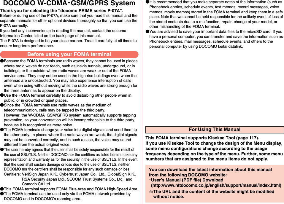 DOCOMO W-CDMA・GSM/GPRS SystemThank you for selecting the “docomo PRIME series P-07A”.Before or during use of the P-07A, make sure that you read this manual and the separate manuals for other optional devices thoroughly so that you can use the P-07A correctly.If you feel any inconvenience in reading the manual, contact the docomo Information Center listed on the back page of this manual.The P-07A is designed to be your close partner. Treat it carefully at all times to ensure long-term performance.●Because the FOMA terminals use radio waves, they cannot be used in places where radio waves do not reach, such as inside tunnels, underground, or in buildings; or the outside where radio waves are weak or out of the FOMA service area. They may not be used in the high-rise buildings even when the antennas are unobstructed. You may also experience interruption of calls even when using without moving while the radio waves are strong enough for the three antennas to appear on the display.●Use the FOMA terminal carefully to avoid disturbing other people when in public, or in crowded or quiet places.●Since the FOMA terminals use radio waves as the medium of telecommunication, calls may be tapped by the third party. However, the W-CDMA・GSM/GPRS system automatically supports tapping prevention, so your conversation will be incomprehensible to the third party, because it is recognized as mere noise.●The FOMA terminals change your voice into digital signals and send them to the other party. In places where the radio waves are weak, the digital signals may not be converted correctly, and in such a case, the voice may sound different from the actual original voice.●The user hereby agrees that the user shall be solely responsible for the result of the use of SSL/TLS. Neither DOCOMO nor the certifiers as listed herein make any representation and warranty as for the security in the use of SSL/TLS. In the event that the user shall sustain damage or loss due to the use of SSL/TLS, neither DOCOMO nor the certifiers shall be responsible for any such damage or loss.Certifiers: VeriSign Japan K.K., Cybertrust Japan Co., Ltd., GlobalSign K.K.,RSA Security Japan Ltd., SECOM Trust Systems Co., Ltd., andComodo CA Ltd.●This FOMA terminal supports FOMA Plus-Area and FOMA High-Speed Area.●The FOMA terminal can be used only via the FOMA network provided by DOCOMO and in DOCOMO’s roaming area.●It is recommended that you make separate notes of the information (such as Phonebook entries, schedule events, text memos, record messages, voice memos, movie memos) stored in the FOMA terminal and keep them in a safe place. Note that we cannot be held responsible for the unlikely event of loss of the stored contents due to a malfunction, repair, change of your model, or other mishandling of the FOMA terminal.●You are advised to save your important data files to the microSD card. If you have a personal computer, you can transfer and save the information such as Phonebook entries, mail messages, schedule events, and others to the personal computer by using DOCOMO keitai datalink.Before using your FOMA terminalFor Using This ManualThis FOMA terminal supports Kisekae Tool (page 117). If you use Kisekae Tool to change the design of the Menu display, some menu configurations change according to the usage frequency depending on the type of the menu. Further, some menu numbers that are assigned to the menu items do not apply.You can download the latest information about this manual from the following DOCOMO website:・User’s Manual (PDF file) Download(http://www.nttdocomo.co.jp/english/support/manual/index.html)※The URL and the content of the website might be modified without notice.