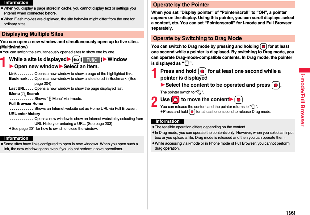 199i-mode/Full BrowserYou can open a new window and simultaneously open up to five sites. (Multiwindow)pYou can switch the simultaneously opened sites to show one by one.1While a site is displayedi()WindowOpen new windowSelect an item.Link . . . . . . . .  Opens a new window to show a page of the highlighted link.Bookmark . . .  Opens a new window to show a site stored in Bookmark. (See page 204)Last URL . . . .  Opens a new window to show the page displayed last.iMenu Search . . . . . . . . . . . .  Shows “iMenu” via i-mode.Full Browser Home . . . . . . . . . . . .  Shows an Internet website set as Home URL via Full Browser.URL enter history . . . . . . . . . . . .  Opens a new window to show an Internet website by selecting from URL History or entering a URL. (See page 203)pSee page 201 for how to switch or close the window.pWhen you display a page stored in cache, you cannot display text or settings you entered when connected before.pWhen Flash movies are displayed, the site behavior might differ from the one for ordinary sites.Displaying Multiple SitesInformationInformationpSome sites have links configured to open in new windows. When you open such a link, the new window opens even if you do not perform above operations.When you set “Display pointer” of “Pointer/scroll” to “ON”, a pointer appears on the display. Using this pointer, you can scroll displays, select a content, etc. You can set “Pointer/scroll” for i-mode and Full Browser separately.You can switch to Drag mode by pressing and holding Oo for at least one second while a pointer is displayed. By switching to Drag mode, you can operate Drag-mode-compatible contents. In Drag mode, the pointer is displayed as “ ”.1Press and hold Oo for at least one second while a pointer is displayedSelect the content to be operated and press Oo.The pointer switch to “ ”.2Use Mo to move the contentOoYou can release the content and the pointer returns to “ ”.pPress and hold Oo for at least one second to release Drag mode.Operate by the PointerOperate by Switching to Drag ModeInformationpThe feasible operation differs depending on the content.pIn Drag mode, you can operate the contents only. However, when you select an input box or you upload a file, Drag mode is released and then you can operate them.pWhile accessing via i-mode or in Phone mode of Full Browser, you cannot perform drag operation.